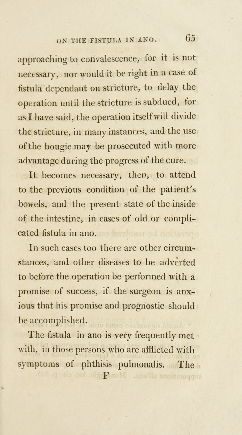 «' * approaching to convalescence, for it is not necessary, nor would it be right in a case of fistula dependant on stricture, to delay the operation until the stricture is subdued, for as I have said, the operation itself will divide the stricture, in many instances, and the use of the bougie may be prosecuted with more advantage during the progress of the cure. It becomes necessary, then, to attend to the previous condition of the patient's bowels, and the present state of the inside of the intestine, in cases of old or compli- cated fistula in ano. In such cases too there are other circum- stances, and other diseases to be adverted to before the operation be performed with a promise of success, if the surgeon is anx- ious that his promise and prognostic should be accomplished. The fistula in ano is very frequently met with, in those persons who are afflicted with symptoms of phthisis pulmonalis. The F