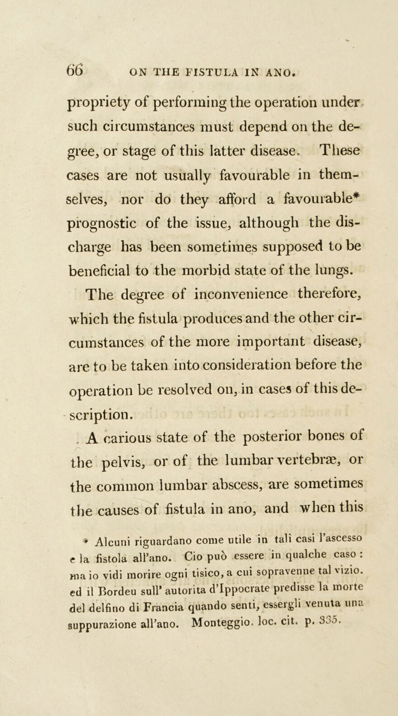 propriety of performing the operation under such circumstances must depend on the de- gree, or stage of this latter disease. These cases are not usually favourable in them- selves, nor do they afford a favourable* prognostic of the issue, although the dis- charge has been sometimes supposed to be beneficial to the morbid state of the lungs. The degree of inconvenience therefore, which the fistula produces and the other cir- cumstances of the more important disease, are to be taken into consideration before the operation be resolved on, in cases of this de- - scription. * A carious state of the posterior bones of the pelvis, or of the lumbar vertebra;, or the common lumbar abscess, are sometimes the causes of fistula in ano, and when this * Alcuni riguardano come utile in tali casi 1 ascesso c la fistola all’ano. Cio put> essere in qualche caso : ma io vidi morire ogni tisico, a cui sopravenne tal \izio. ed il Bordeu sull’ autorita d’lppocrate predisse la morte del delfino di Francia quando senti, essergli venuta una suppurazione all’ano. Monteggio. loc. cit. p.