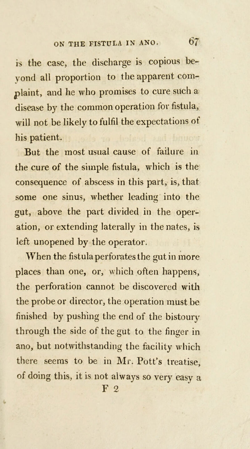 is the case, the discharge is copious be- yond all proportion to the apparent com- plaint, and he who promises to cure such a disease by the common operation for fistula, will not be likely to fulfil the expectations of his patient. But the most usual cause of failure in the cure of the simple fistula, which is the consequence of abscess in this part, is, that some one sinus, whether leading into the gut, above the part divided in the oper- ation, or extending laterally in the nates, is left unopened by the operator. * When the fistula perforates the gut in more places than one, or, which often happens, the perforation cannot be discovered with the probe or director, the operation must be finished by pushing the end of the bistoury through the side of the gut to the finger in ano, but notwithstanding the facility which there seems to be in Mr. Pott’s treatise, of doing this, it is not always so very easy a F 2