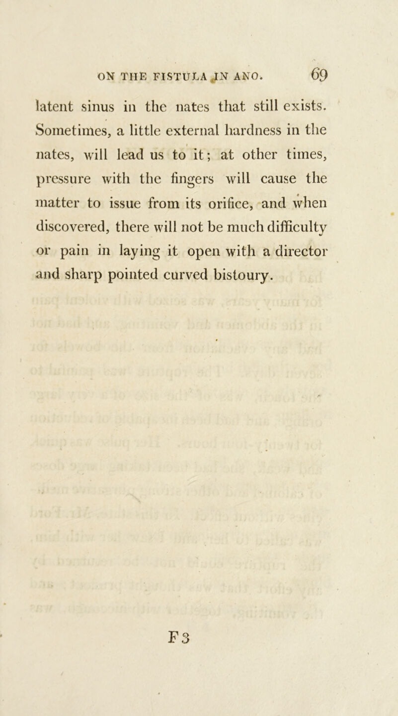 latent sinus in the nates that still exists. Sometimes, a little external hardness in the i nates, will lead us to it; at other times, pressure with the fingers will cause the I matter to issue from its orifice, and when discovered, there will not be much difficulty or pain in laying it open with a director and sharp pointed curved bistoury. F3