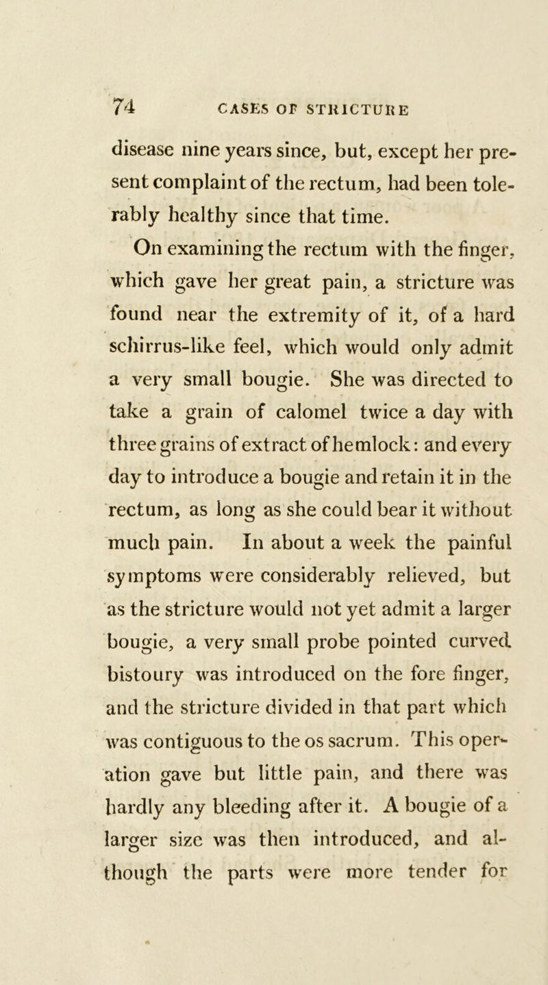 disease nine years since, but, except her pre- sent complaint of the rectum, had been tole- rably healthy since that time. On examining the rectum with the finger, which gave her great pain, a stricture was found near the extremity of it, of a hard scliirrus-like feel, which would only admit a very small bougie. She was directed to take a grain of calomel twice a day with three grains of extract of hemlock: and every day to introduce a bougie and retain it in the rectum, as long as she could bear it without much pain. In about a week the painful symptoms were considerably relieved, but as the stricture would not yet admit a larger bougie, a very small probe pointed curved bistoury was introduced on the fore finger, and the stricture divided in that part which was contiguous to the os sacrum. This oper- ation gave but little pain, and there was hardly any bleeding after it. A bougie of a larger size was then introduced, and al- though the parts were more tender for
