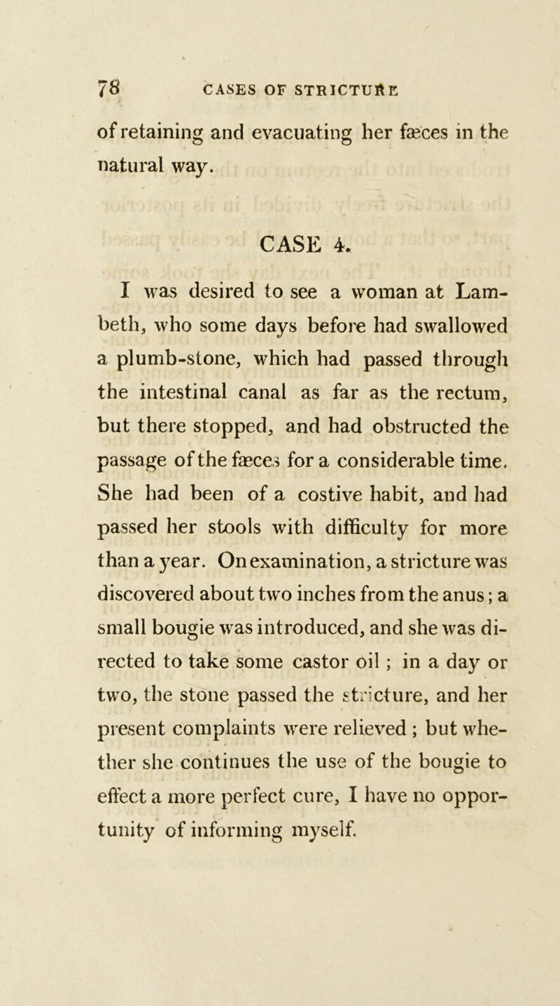 of retaining and evacuating her feces in the natural way. CASE 4. I was desired to see a woman at Lam- beth, who some days before had swallowed a plumb-stone, which had passed through the intestinal canal as far as the rectum, but there stopped, and had obstructed the passage of the feces for a considerable time. She had been of a costive habit, and had passed her stools with difficulty for more than a year. On examination, a stricture was discovered about two inches from the anus; a small bougie was introduced, and she was di- rected to take some castor oil; in a day or two, the stone passed the stricture, and her present complaints were relieved ; but whe- ther she continues the use of the bougie to effect a more perfect cure, I have no oppor- tunity of informing myself.