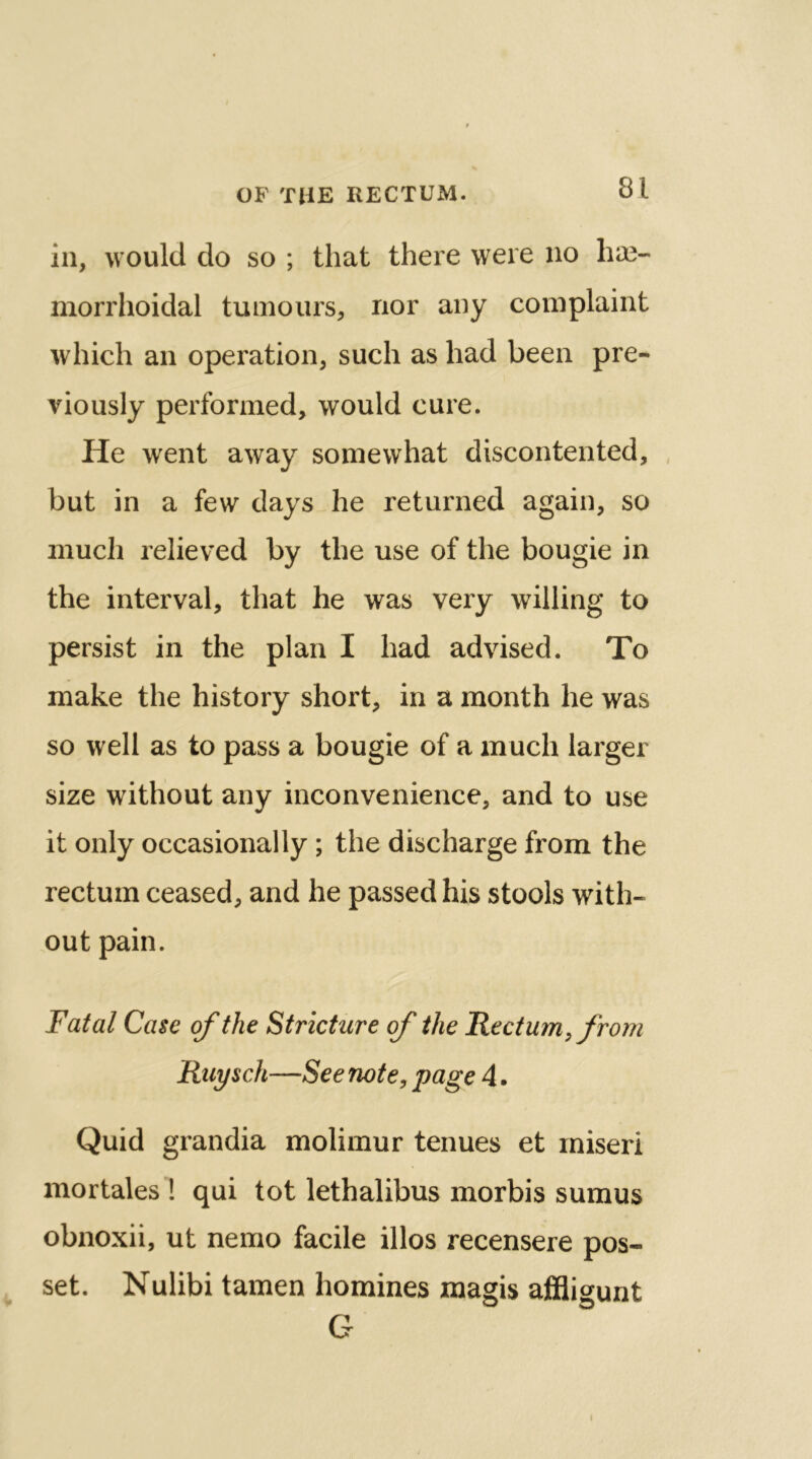 in, would do so ; that there were no he- morrhoidal tumours, nor any complaint which an operation, such as had been pre- viously performed, would cure. He went away somewhat discontented, but in a few days he returned again, so much relieved by the use of the bougie in the interval, that he was very willing to persist in the plan I had advised. To make the history short, in a month he was so well as to pass a bougie of a much larger size without any inconvenience, and to use it only occasionally; the discharge from the rectum ceased, and he passed his stools with- out pain. Fatal Case of the Stricture of the Rectum, from Ruysch—See note, page 4. Quid grandia molimur tenues et miseri mortales ! qui tot lethalibus morbis sumus obnoxii, ut nemo facile illos recensere pos- set. Nulibi tamen homines magis affligunt G