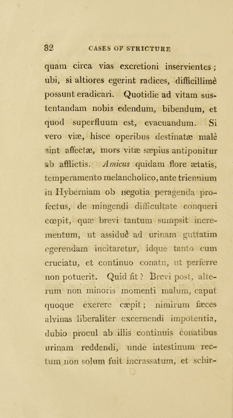 quara circa vias excretioni inservientes; ubi, si altiores egerint radices, difficillim& possunt eradicari. Quotidie ad vitam sus- tentandam nobis edendum, bibendum, et quod superfluum est, evacuandum. Si vero viae, hisce operibus destinatae male sint affectae, mors vitae saepius antiponitur ab afflictis. Amicus quidam flore aetatis, temperamento melancholico, ante triennium in Hyberniam ob negotia peragenda pro- fectus, de mingendi difficultate conqueri ccepit, quae brevi tantum sumpsit incre- mentum, lit assidu£ ad urinam guttatim egerendam incitaretur, idque tanto cum cruciatu, et continuo conatu, ut perferre non potuerit. Quid fit ? Brevi post, alte- rum non minoris momenti malum, caput quoque exerere caepit; nimirum faeces alvinas liberaliter excernendi impotentia, dubio procul ab illis continuis conatibus urinam reddendi, unde intestinum rec- tmn non solum fuit incrassatum, et scliir-