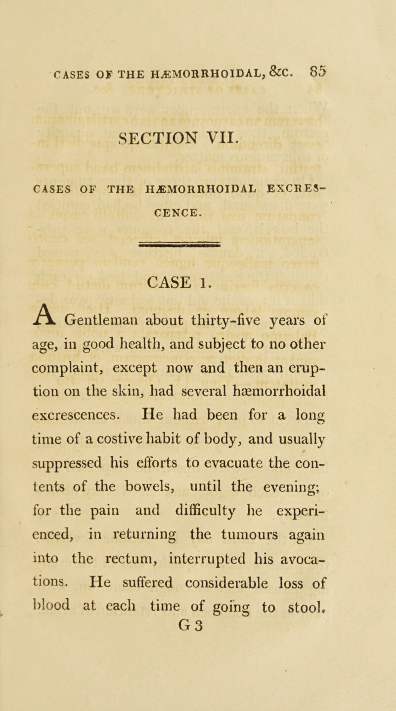 SECTION VII. CASES OF THE HAEMORRHOIDAL EXCRES- CENCE. CASE 1. A Gentleman about thirty-five years of age, in good health, and subject to no other complaint, except now and then an erup- tion on the skin, had several haemorrhoidal excrescences. He had been for a long time of a costive habit of body, and usually suppressed his efforts to evacuate the con- tents of the bowels, until the evening; for the pain and difficulty he experi- enced, in returning the tumours again into the rectum, interrupted his avoca- tions. He suffered considerable loss of blood at each time of going to stooh G 3