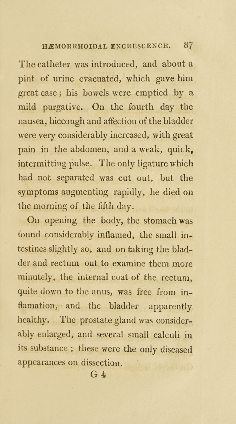 The catheter was introduced, and about a pint of urine evacuated, which gave him great ease; his bowels were emptied by a mild purgative. On the fourth day the nausea, hiccough and affection of the bladder were very considerably increased, with great pain in the abdomen, and a weak, quick, intermitting pulse. The only ligature which had not separated was cut out, but the symptoms augmenting rapidly, he died on the morning of the fifth day. On opening the body, the stomach was found considerably inflamed, the small in- testines slightly so, and on taking the blad- der and rectum out to examine them more minutely, the internal coat of the rectum, quite down to the anus, was free from in- flamation, and the bladder apparently healthy. The prostate gland was consider- ably enlarged, and several small calculi in its substance ; these were the only diseased appearances on dissection. Ct 4