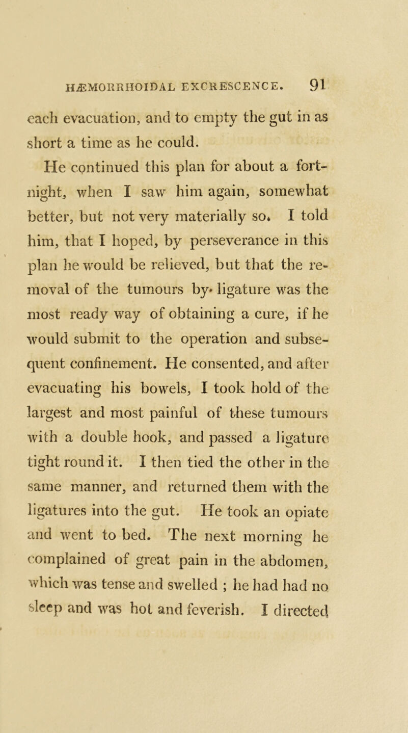 each evacuation, and to empty the gut in as short a time as he could. He continued this plan for about a fort- night, when I saw him again, somewhat better, but not very materially so* I told him, that I hoped, by perseverance in this plan he would be relieved, but that the re- moval of the tumours by* ligature was the most ready way of obtaining a cure, if he would submit to the operation and subse- quent confinement. He consented, and after evacuating his bowels, I took hold of the largest and most painful of these tumours with a double hook, and passed a ligature tight round it. I then tied the other in the same manner, and returned them with the ligatures into the gut. He took an opiate and went to bed. The next morning he o complained of great pain in the abdomen, which was tense and swelled ; he had had no bleep and was hot and feverish, I directed