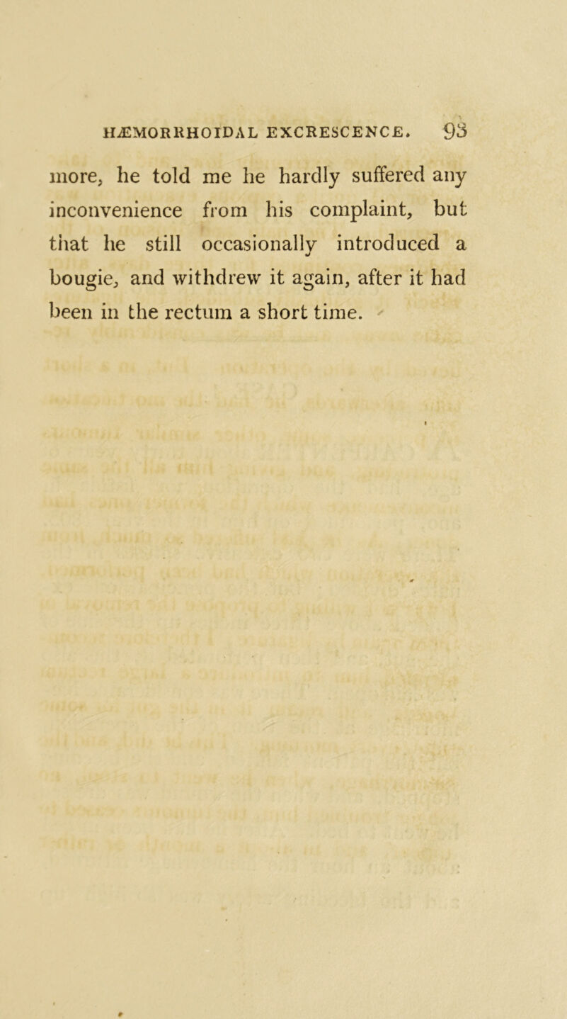 more* lie told me he hardly suffered any inconvenience from his complaint, but that he still occasionally introduced a bougie, and withdrew it again, after it had been in the rectum a short time.