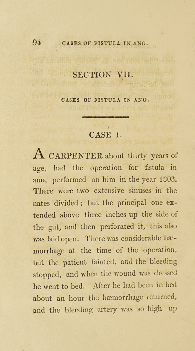 SECTION VII. CASES OF FISTULA IN ANO. CASE 1. A. CARPENTER about thirty years of age, had the operation for fistula in ano, performed on him in the year 1803. There were two extensive sinuses in the i nates divided; but the principal one ex- tended above three inches up the side of the gut, and then perforated it, this also ivas laid open. There was considerable hae- morrhage at the time of the operation, but the patient fainted, and the bleeding stopped, and when the wound was dressed he went to bed. After he had been in bed about an hour the haemorrhage returned, and the bleeding artery was so high up