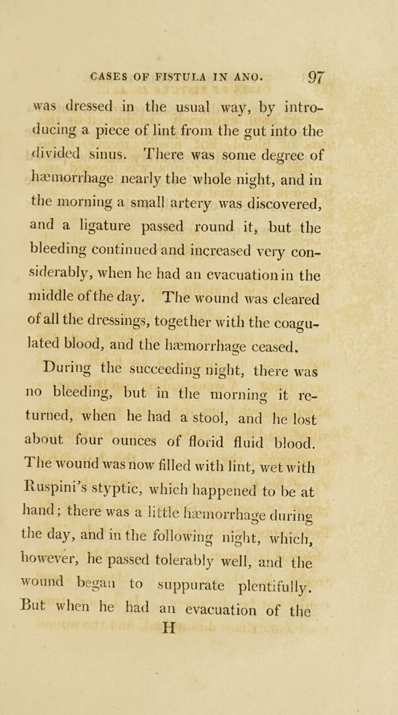 was dressed in the usual way, by intro- ducing a piece of lint from the gut into the divided sinus. There was some degree of o haemorrhage nearly the whole night, and in the morning a small artery was discovered, and a ligature passed round it, but the bleeding continued and increased very con- siderably, when he had an evacuation in the middle of the day. The wound was cleared of all the dressings, together with the coagu- lated blood, and the haemorrhage ceased. During the succeeding night, there was no bleeding, but in the morning it re- turned, when he had a stool, and he lost about four ounces of florid fluid blood. The wound was now filled with lint, wet with Ruspini’s styptic, which happened to be at hand; there was a little haemorrhage during the day, and in the following night, which, however, he passed tolerably well, and the wound began to suppurate plentifully. But when he had an evacuation of the H
