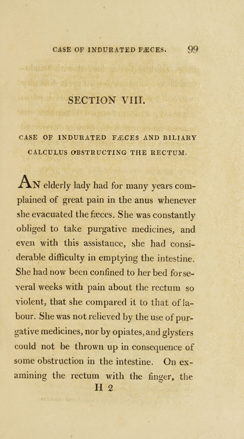 SECTION VIII. CASE OF INDURATED FyECES AND RILIARY CALCULUS OBSTRUCTING THE RECTUM. An elderly lady had for many years com- plained of great pain in the anus whenever she evacuated the faeces. She was constantlv j obliged to take purgative medicines, and even with this assistance, she had consi- derable difficulty in emptying the intestine. She had now been confined to her bed forse- veral weeks with pain about the rectum so violent, that she compared it to that of la- bour. She was not relieved by the use of pur- gative medicines, nor by opiates, and glysters could not be thrown up in consequence of some obstruction in the intestine. On ex- amining the rectum with the finger, the