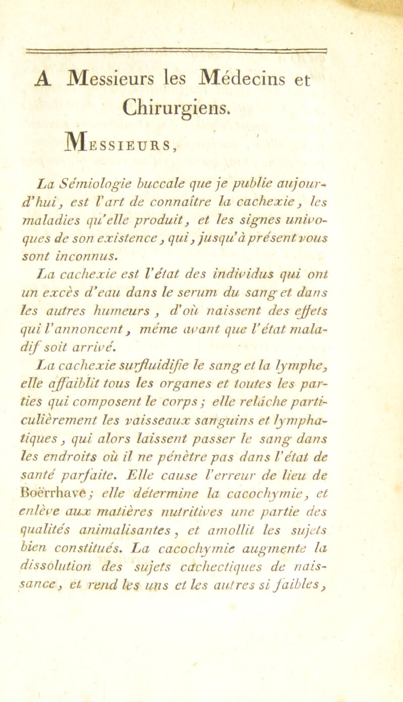 A Messieurs les Médecins et Chirurgiens. Messieurs, La Sémiologie buccale que je publie aujour^ d^huiy est Vart de connaître la cachexie ^ les maladies qu’elle produit^ et les signes univo- ques de son existence j quij jusqu’à pré sent vous sont inconnus. La cachexie est Vétat des individus qui ont un excès d’eau dans le sérum du sang et dans les autres humeurs , d'oîi naissent des ejfets qui Vannoncent, même avant que Vétat mala- dif soit arrivé. La cachexie sufluidfe le sang et la lymphe, elle affaiblit tous les organes et toutes les par- ties qui composent le corps ; elle relâche parti- culièrement les vaisseaux sanguins et lympha- tiques , qui alors laissent passer le sang dans les endroits où il ne pénètre pas dans Vétat de santé parfaite. Elle cause l’erreur de lieu de BoèVrhave; elle détermine la cacochymie, et enlève aux matières nutritives une partie des qualités aninialisantes, et amollit les sujets bien constitués. La cacochymie augmente la dissolution des sujets cachectiques de nais- sance, et rend les uns et les autres si faibles,