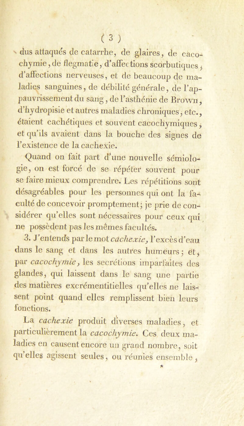 ^ dus attaqués de catarrhe, de glaires, de caco- chymie, de flegmatie, d’affections scorbutiques^ d affections nerveuses, et de beaucoup de ma- ladies sanguines, de débilité générale, de l’ap- pauvrissement du sang, de l’asthénie de Brown, d hydropisie et autres maladies chroniques, etc., étaient cachétiques et souvent cacochymiques, et qu’ils avaient dans la bouche des signes de l’existence de la cachexie. Quand on fait part d une nouvelle sémiolo- gie, on est forcé de se répéter souvent pour se faire mieux comprendre. Les répétitions sont désagréables pour les personnes qui ont la fa- culté de concevoir promptement j je prie de con- sidérer qu’elles sont nécessaires pour ceux qui ne possèdent pas les mêmes facultés. 3. J’entends ^wclemoi cachexie^ l’excès d’eau dans le sang et dans les autres humeurs 3 ét^ par cacochymie, les secrétions imparfaites des glandes, qui laissent dans le sang une partie des matières excrémentitielles qu’elles ne lais-* sent point quand elles remplissent bien leurs fonctions. La cachexie produit diverses maladies, et particulièrement la cacochymie. Ces deux ma- ladies en causent encore un grand nombre, soit quelles agissent seules, ou réunies ensemble,