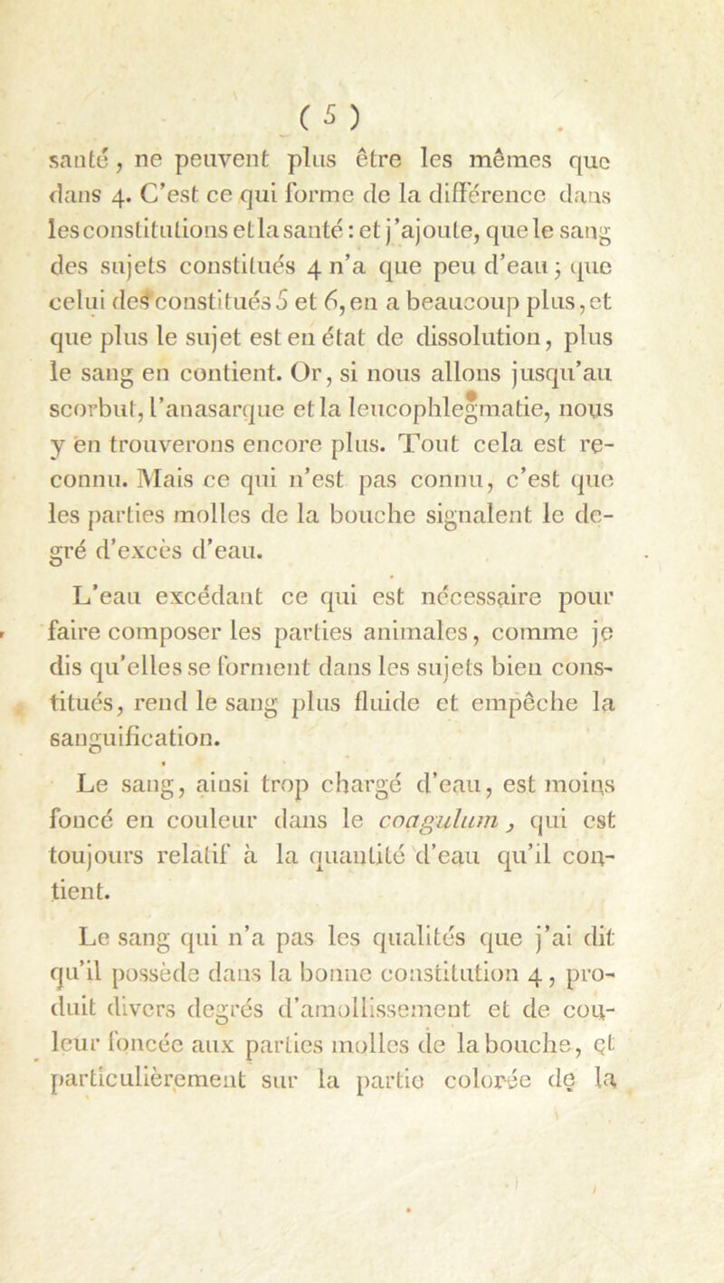 santü , ne peuvent plus être les mêmes que flans 4. C’est ce qui forme de la différence dans lesconstitulionsetlasantéret j’ajoute, que le sang des sujets constitués 4 n’a que peu d’eau 3 que celui de*lconstitués5 et 6,en a beaucoup plus,et que plus le sujet est eu état de dissolution, plus le sang en contient. Or, si nous allons jusqu’au scorbut, l’anasarque etla leucophlegmatie, nous y en trouverons encore plus. Tout cela est re- connu. Mais ce qui n’est pas connu, c’est que les parties molles de la bouche signalent le de- gré d’excès d’eau. L’eau excédant ce qui est nécessaire pour faire composer les parties animales, comme je dis qu’elles se forment dans les sujets bien cons- titués, rend le sang plus fluide et empêche la sanguification. Le sang, ainsi trop chargé d’eau, est moius foncé en couleur dans le coagulum j qui est toujours relatif à la quantité d’eau qu’il con- tient. Le sang qui n’a pas les qualités que j’ai dit qu’il possède dans la bonne constitution 4, pro- duit divers degrés d’amollissement et de cou- leur loncée aux parties molles de la bouche, çt particulièrement sur la partie colorée de la