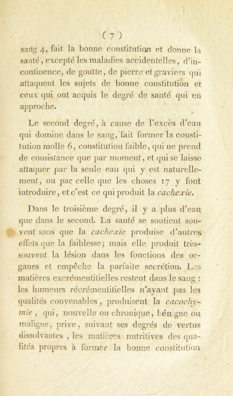 sailg 4, fait la bonne constituticwi et donne la santé, excepté les maladies accidentelles, d’in- continence, de goutte, de pierre et graviers (pii attaquent les sujets de bonne constitution et ceux qui ont acquis le degré de santé qui en approche. Le second degré, à cause de l’excès d’eau qui domine dans le sang, lait former la consti- tution molle 6, constitution faible, qui ne prend de consistance que par moment, et qui se laisse attaquer par la seule eau qui y est naturelle- ment, ou par celle que les choses 17 y font introduire, et c’est ce qui produit la cachexie. Dans le troisième degré, il y a plus d’eau que dans le second. La santé se soutient sou- ' vent sans que la cachexie produise d’autv’es effets que la faiblesse3 mais elle produit très- souvent la lésion dans les fonctions des or- ganes et empêche la parfaite secrétion. Les matières excrémentitielles restent dans le sang : les humeurs récrémenlitielles n’ayant pas les qualités convenables , produisent la cacochy- mie, qui, nouvelle ou chronique, bénigne ou maligne, prive, suivant ses degrés de vertus dissolvantes , les matières nutritives des qua-» lités propres à former la bonne conslituti(in