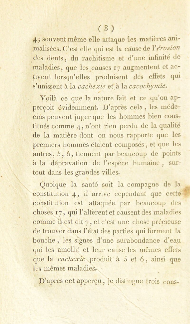 4 ÿ souvent même elle attaque les matières am- malisées. C’esL elle qui est la cause de Y érosion des dents, du rachitisme et d’une infinité de maladies, que les causes 17 augmentent et ac- tivent lorsqu’elles produisent des effets qui s’unissent à la cachexie ef à la cacochymie. Voilà ce que la nature fait et ce qu’on ap- perçoit évidemment. D’après cela, les méde- cins peuvent juger que les hommes bien ccmîs- titués comme 4, n’ont rien perdu de la qualité de la matière dont ou nous rapporte que les premiers hommes étaient composés, et que les autres ,5,6, tiennent par beaucoup de points à la dépravation de l’espèce humaine , sur- tout dans les grandes villes. Quoique la santé soit la compagne de la constitution 4, il arrive cependant que cette constitution est attaquée par beaucoup des choses 17, qui l’altèrent et causent des maladies comme il est dit 7, et c’est une chose précieuse de trouver dans l’état des parties qui forment la bouche , les signes d’une surabondance d’eau qui les amollit et leur cause les mêmes effets que la cachexie produit à 5 et 6, ainsi que les mêmes maladies. P’après cet apperçu, je distingue trois cons-