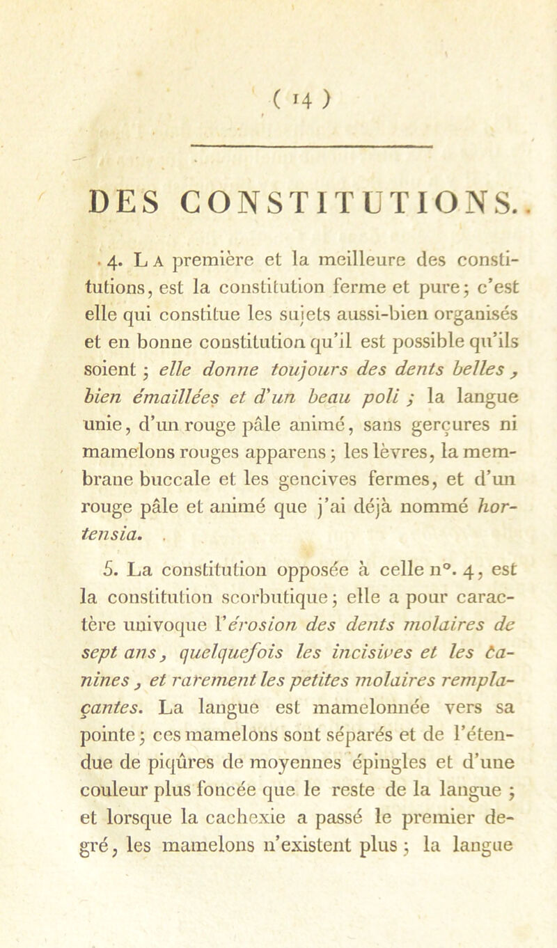 ( >4 ) DES CONSTITUTIONS.. . 4. L A première et la meilleure des consti- tutions, est la constitution ferme et pure; c’est elle qui constitue les sujets aussi-bien organisés et en bonne constitution qu’il est possible qu’ils soient ; elle donne toujours des dents belles y bien émaillées et d'un beau poli ; la langue unie, d’un rouge pâle animé, sans gerçures ni mamelons ronges apparens ; les lèvres, la mem- brane buccale et les gencives fermes, et d’mi rouge pâle et animé que j’ai déjà nommé hor- tensia. . 5. La constitution opposée à celle n°. 4, est la constitution scorbutique ; elle a pour carac- tère univoque Vérosion des dents molaires de sept ans, quelquefois les inciswes et les Ca- nines y et rarement les petites molaires rempla- çantes. La langue est mamelonnée vers sa pointe ; ces mamelons sont séparés et de l’éten- due de piqûres de moyennes épingles et d’une couleur plus foncée que le reste de la langue ; et lorsque la cachexie a passé le premier de- gré, les mamelons n’existent plus; la langue