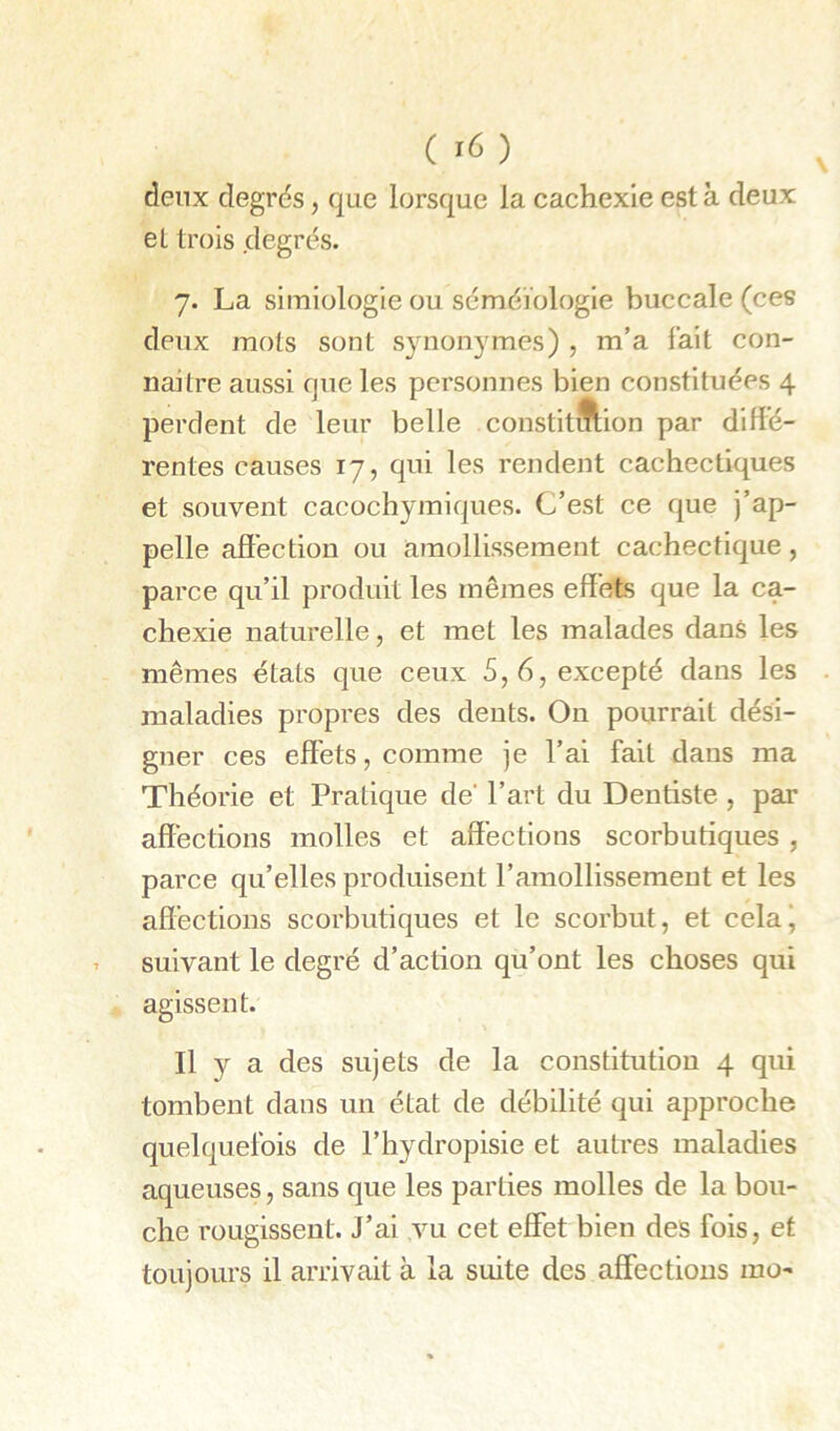 ( ) deux degrds, que lorsque la cachexie est à deux et trois degrés. 7. La simiologie ou scméïologie buccale (ces deux mots sont synonymes) , m’a fait con- naître aussi que les personnes bien constituées 4 perdent de leur belle constit^ftion par diffé- rentes causes 17, qui les rendent cachectiques et souvent cacochymiques. C’est ce que j’ap- pelle affection ou amollissement cachectique, parce qu’il produit les mêmes effets que la ca- chexie naturelle, et met les malades dans les mêmes étals que ceux 5, 6, excepté dans les maladies propres des dents. On pourrait dési- gner ces effets, comme je l’ai fait dans ma Théorie et Pratique de' l’art du Dentiste , par affections molles et affections scorbutiques, parce qu’elles produisent l’amollissement et les affections scorbutiques et le scorbut, et celaj suivant le degré d’action qu’ont les choses qui agissent. Il y a des sujets de la constitution 4 qui tombent dans un état de débilité qui approche quelquefois de l’hydropisie et autres maladies aqueuses, sans que les parties molles de la bou- che rougissent. J’ai vu cet effet bien des fois, et toujours il arrivait à la suite des affections mo-