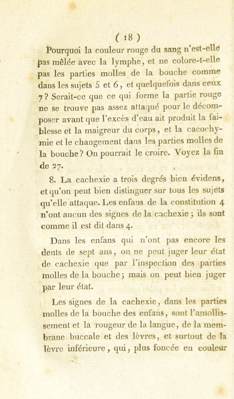 Pourquoi la couleur rouge du sang n’est-elle pas mêlée avec la lymphe, et ne colore-t-elle pas les parties molles de la bouche comme dans les sujets 5 et 6, et quelquefois dans ceux J ? Serait-ce que ce qui l’orme la partie rouge ne se trouve pas assez attaque pour le décom- poser avant que l’excès d eau ait produit la fai- .blesse et la maigreur du corps, et la cacochy- mie et le changement dans les parties molles de la bouche? On pourrait le croire. Voyez la fin de 27. 8. La cachexie a trois degrés bien évidens, et qu’on peut bien distinguer sur tous les sujets qu’elle attaque. Les enfans de la constitution 4 n’ont aucun des signes de la cachexie j ils sont comme il est dit dans 4. Dans les enfans qui n’ont pas encore les dents de sept ans, on ne peut juger leur état de cachexie que par l’inspection des parties molles de la bouche j mais on peut bien juger par leur état. Les signes de la cachexie, dans les parties molles de la bouche des enfans, sont l’amollis- sement et la rougeur de la langue, de la mem- brane buccale et des lèvres, et surtout de la lèvre inférieure, qui, plus foncée en couleur