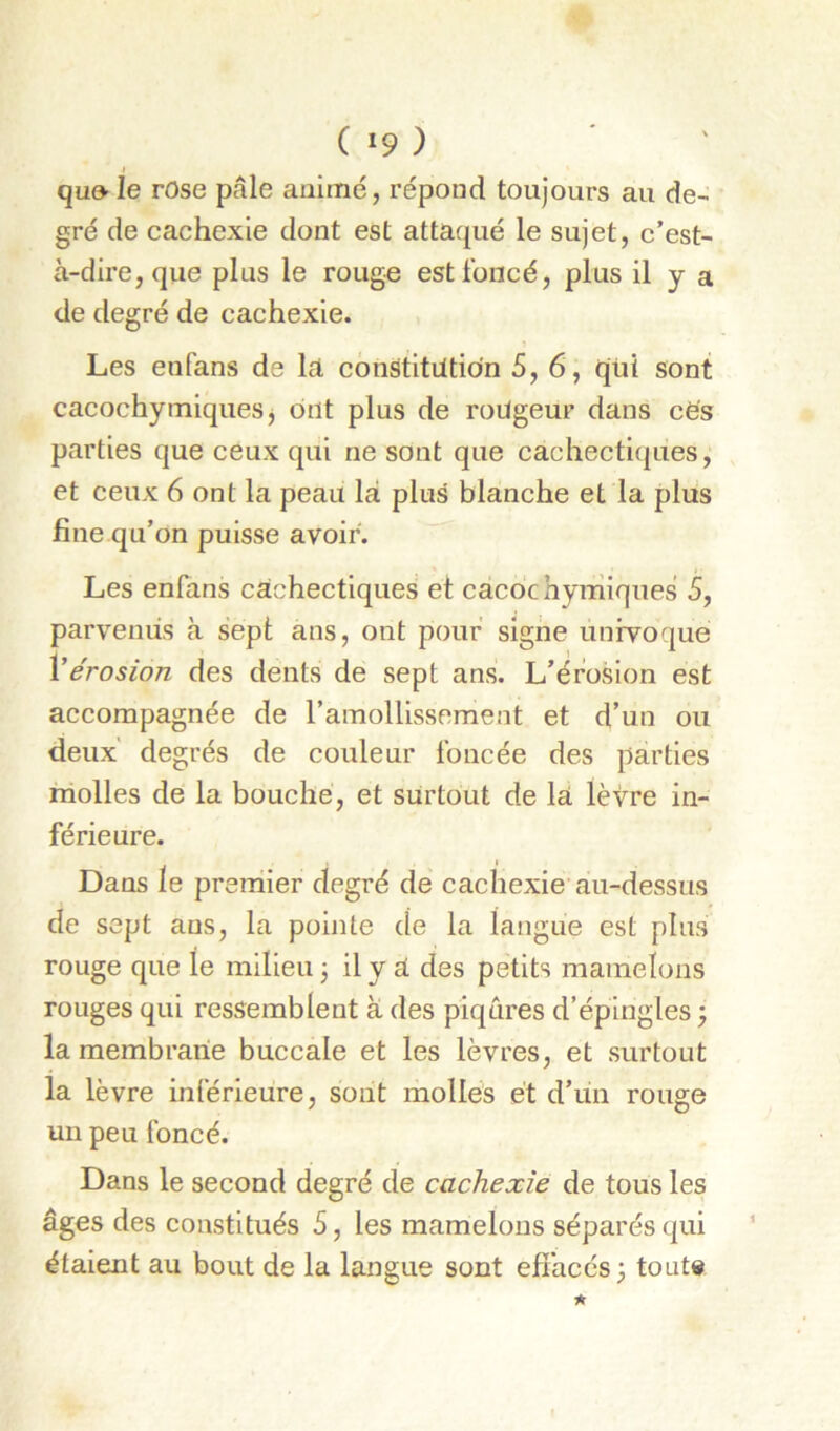 ( »9 ) » qu9-Ie rose pâle animé, répond toujours au de- gré de cachexie dont est attaqué le sujet, c’est- à-dire, que plus le rouge est foncé, plus il y a de degré de cachexie. Les eufans de la. constitution 5, 6, qüi sont cacochymiqueSj ont plus de rongeur dans cè's parties que ceux qui ne sont que cachecti(|ues, et ceux 6 ont la peau là plus blanche et la plus fine qu’on puisse avoir. Les enfans cachectiques et cacdchymiques 5, parvenus à sept ans, ont pouf signe unfvoque Ÿérosion des dents de sept ans. L’érosion est accompagnée de l’amollissement et d’un ou deux' degrés de couleur foncée des parties molles de la bouche, et surtout de là lèvre in- férieure. Dans le premier degré de cachexie'au-dessus de sept ans, la pointe de la langue est plus rouge que le milieu 3 il y à des petits mamelons rouges qui ressemblent à des piqûres d’épingles} la membrane buccale et les lèvres, et surtout la lèvre inférieure, sont molles et d’un rouge un peu foncé. Dans le second degré de cachexie de tous les âges des constitués 5, les mamelons séparés qui étaient au bout de la langue sont efiacés; tout»