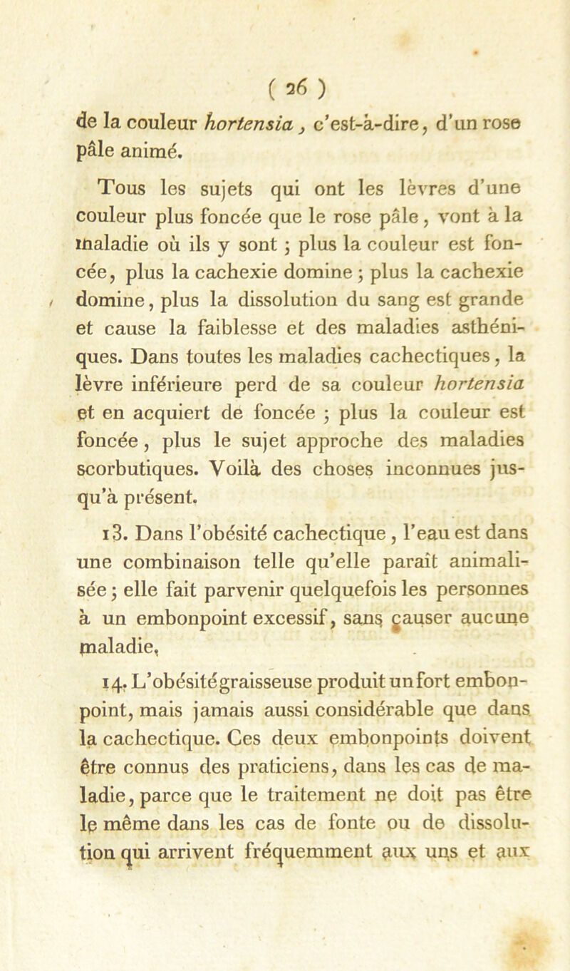 (36) de la couleur hortensia j c’est-à-dire, d’un rose pâle animé. Tous les sujets qui ont les lèvres d’une couleur plus foncée que le rose pâle, vont à la maladie où ils y sont j plus la couleur est fon- cée , plus la cachexie domine ; plus la cachexie domine, plus la dissolution du sang est grande et cause la faiblesse et des maladies asthéni- ques. Dans toutes les maladies cachectiques, la lèvre inférieure perd de sa couleur hortensia et en acquiert de foncée 3 plus la couleur est foncée, plus le sujet approche des maladies scorbutiques. Voilà des choses inconnues jus- qu’à présent. 13. Dans l’obésité cachectique , l’eau est dans une combinaison telle qu’elle paraît animali- sée 3 elle fait parvenir quelquefois les personnes à un embonpoint excessif, sans gauser aucune maladie, 14, L’obésité graisseuse produit unfort embon- point, mais jamais aussi considérable que dans la cachectique. Ces deux embonpoints doivent être connus des praticiens, dans les cas de ma- ladie , parce que le traitement ne doit pas être le même dans les cas de fonte pu de dissolu- tion (^ui arrivent fréc^uemment 9,11^ un,s et ^ux