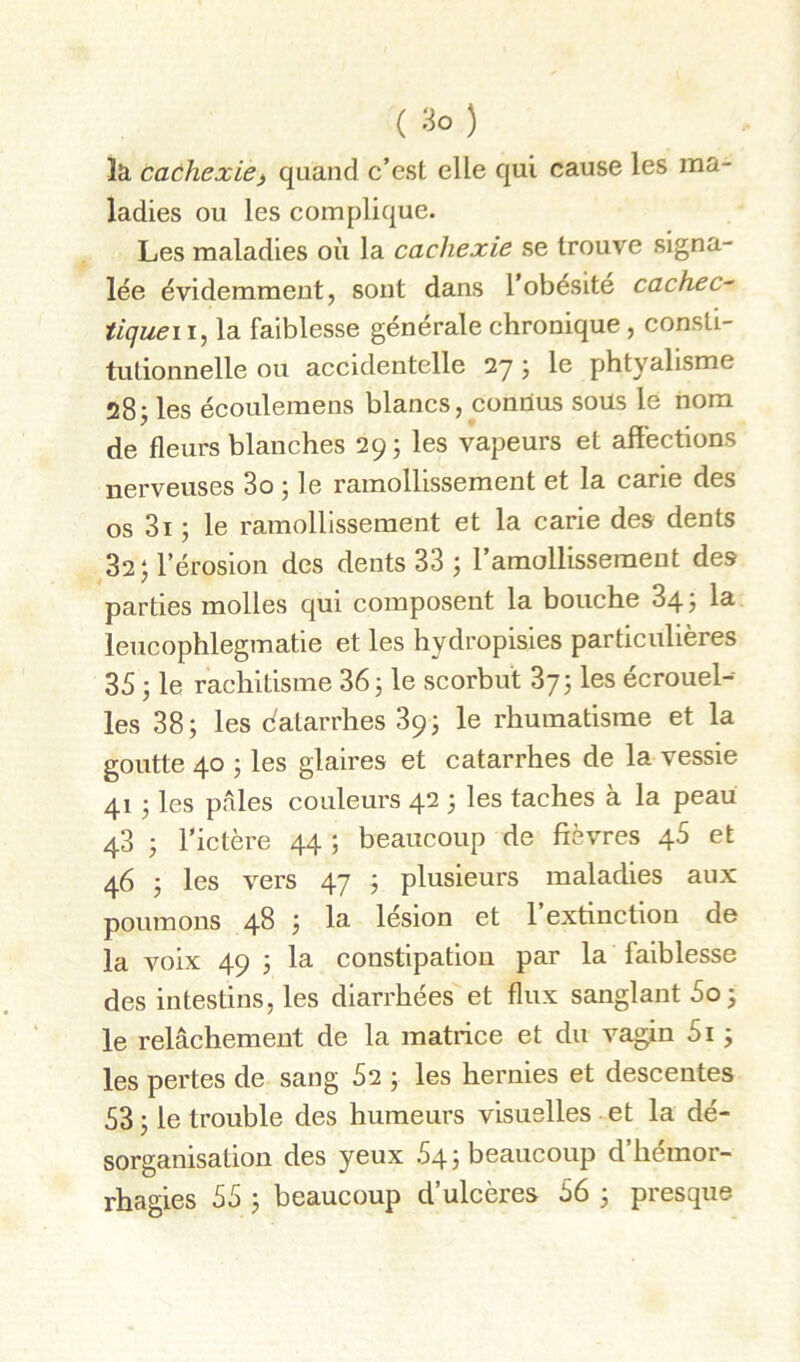 ( ) la cachexie^ quand c’est elle qui cause les ma- ladies ou les complique. Les maladies où la cachexie se trouve signa- lée évidemment, sont dans l’obésité cachée^ tiqueii^ la faiblesse générale chronique, consti- tutionnelle ou accidentelle 27 j le phtyalisme 28; les écoulemens blancs, connus soüs le nom de fleurs blanches 29; les vapeurs et affections nerveuses 3o ; le ramollissement et la carie des os 3i ; le ramollissement et la carie des dents 32 J l’érosion des dents 33 ; l’amollissement des parties molles qui composent la bouche 34? la^ leucophlegmatie et les hydropisies particulières 35 ) le rachitisme 36; le seorbut 373 les écrouel- les 38; les dalarrhes 89; le rhumatisme et la goutte 40 ; les glaires et catarrhes de la vessie 41 ; les pales couleurs 42 ; les taches à la peau 43 ; l’ictère 44 ; beaucoup de fièvres 46 et 46 ; les vers 47 ; plusieurs maladies aux poumons 48 ; la lésion et l’extinction de la voix 49 ; la constipation par la faiblesse des intestins, les diarrhées et flux sanglant 5o) le relâchement de la matrice et du vagin 5i ; les pertes de sang 52 ; les hernies et descentes 53; le trouble des humeurs visuelles et la dé- sorganisation des yeux 54; beaucoup d’hémor- rhagies 55 ; beaucoup d’ulcères 56 ; presque