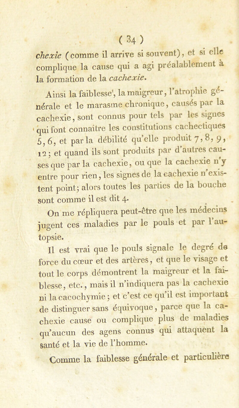 chexte ( comme il arrive si souvent), et si elle complique la cause qui a agi préalablement à la formation de la cachexie. Ainsi la faiblesse*, la maigreur, l’atrophie gé- nérale et le marasme chronique, causés par la cachexie, sont connus pour tels par les signes ‘quifont connaître les constitutions cachectiques 5,6, et parla débilité quelle produit 7, 8, 9, 12 ; et quand ils sont produits par d autres cau- ses que par la cachexie, ou que la cachexie n y entre pour rien, les signes de la cachexie n exis- tent point; alors toutes les parties de la bouche sont comme il est dit 4* On me répliquera peut-être que les médecins jugent ces maladies par le pouls et par l’au- topsie. Il est vrai que le pouls signale le degré de force du cœur et des artères, et que le visage et tout le corps démontrent la maigreur et la fai- blesse, etc., mais il n’indiquera pas la cachexie ni la cacochymie ; et c’est ce qu il est importaut de distinguer sans équivoque, parce que la ca- chexie cause ou complique plus de maladies qu’aucun des agens connus qui attaquent la santé et la vie de l’homme. Comme la faiblesse générale et particulière