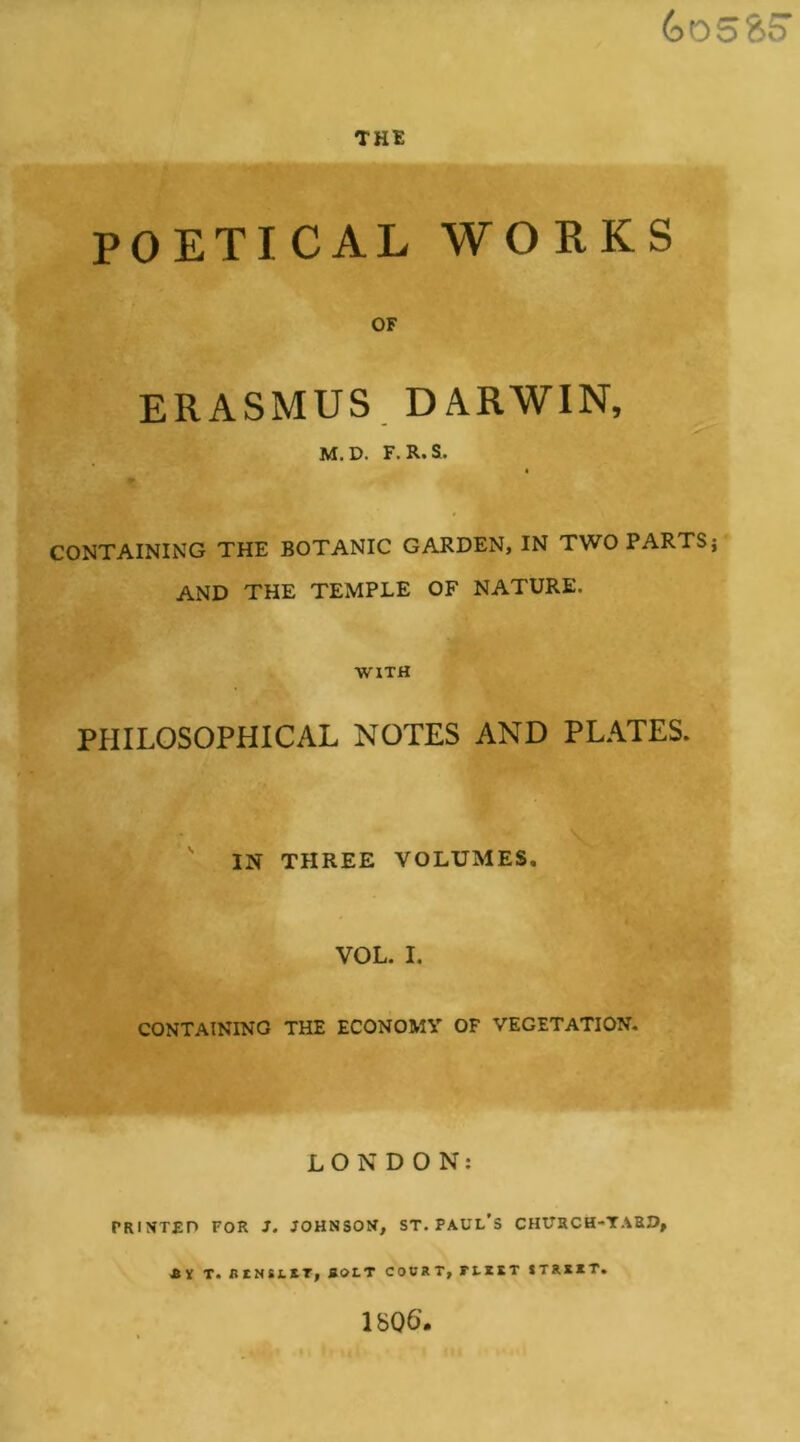 THE POETICAL WORKS OF ERASMUS DARWIN, M.D. F.R.S. CONTAINING THE BOTANIC GARDEN, IN TWO PARTS; AND THE TEMPLE OF NATURE. WITH PHILOSOPHICAL NOTES AND PLATES. ' IN THREE VOLUMES. VOL. I. CONTAINING THE ECONOMY OF VEGETATION. LONDON: PRINTED FOR 3. JOHNSON, ST. PAUL’S CHtTRCH-TARO, T. RtNtLlT, BOLT COURT, FUtT tTRRXT. 1806’.