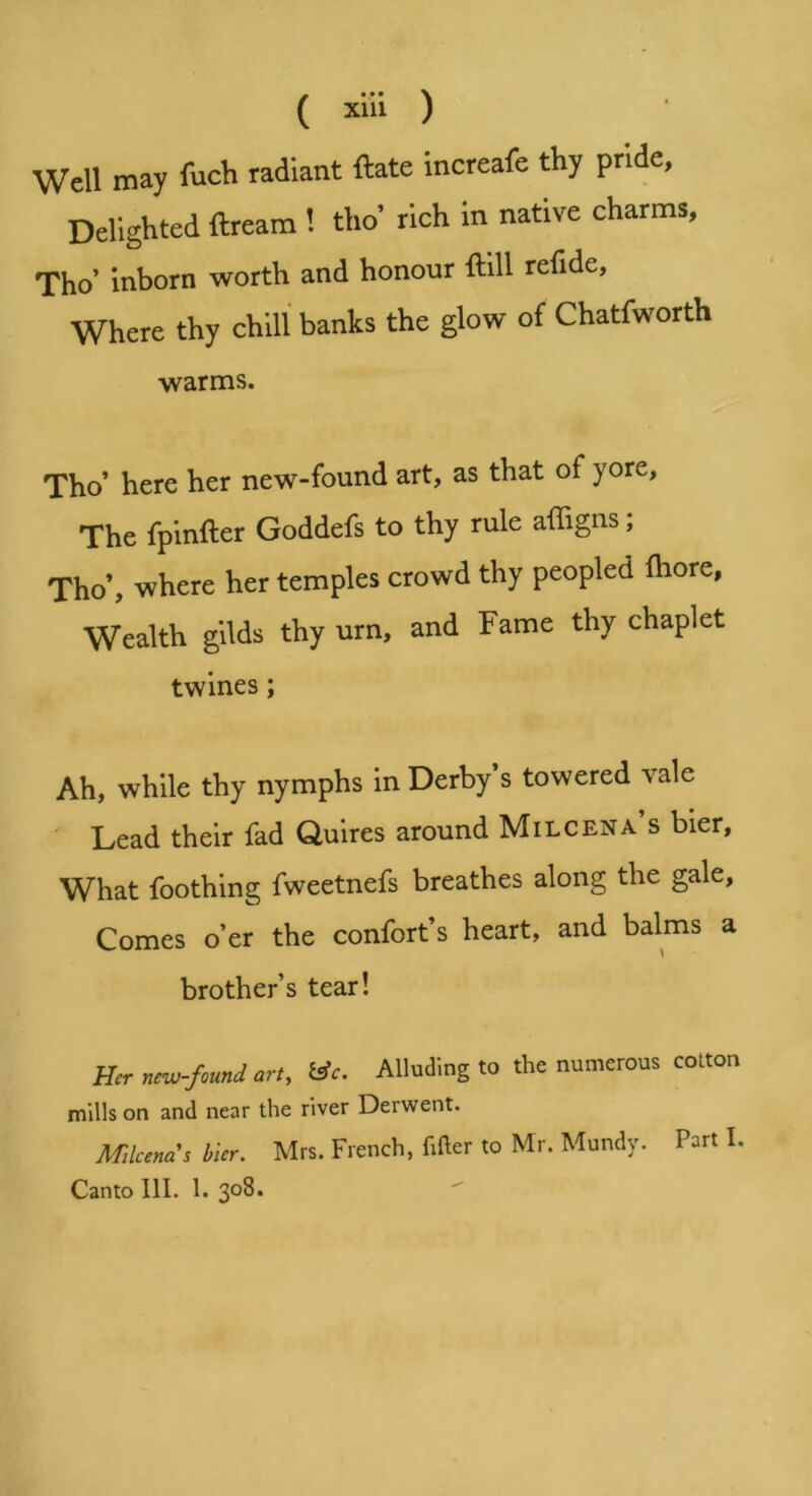 Well may fuch radiant ftate increafe thy pride, Delighted ftream 1 tho’ rich in native charms, Tho’ inborn worth and honour ftill refide. Where thy chill banks the glow of Chatfworth warms. Tho’ here her new-found art, as that of yore, The fpinfter Goddefs to thy rule affigns; Tho’, where her temples crowd thy peopled fliore, Wealth gilds thy urn, and Fame thy chaplet twines; Ah, while thy nymphs in Derby’s towered vale ' Lead their fad Quires around Milcena’s bier, What foothing fweetnefs breathes along the gale. Comes o’er the confort’s heart, and balms a brother’s tear! Her new-found art, ISc. Alluding to the numerous cotton mills on and near the river Derwent. Mlcenas bier. Mrs. French, Filer to Mr. Mundy. Part I, Canto III. 1.