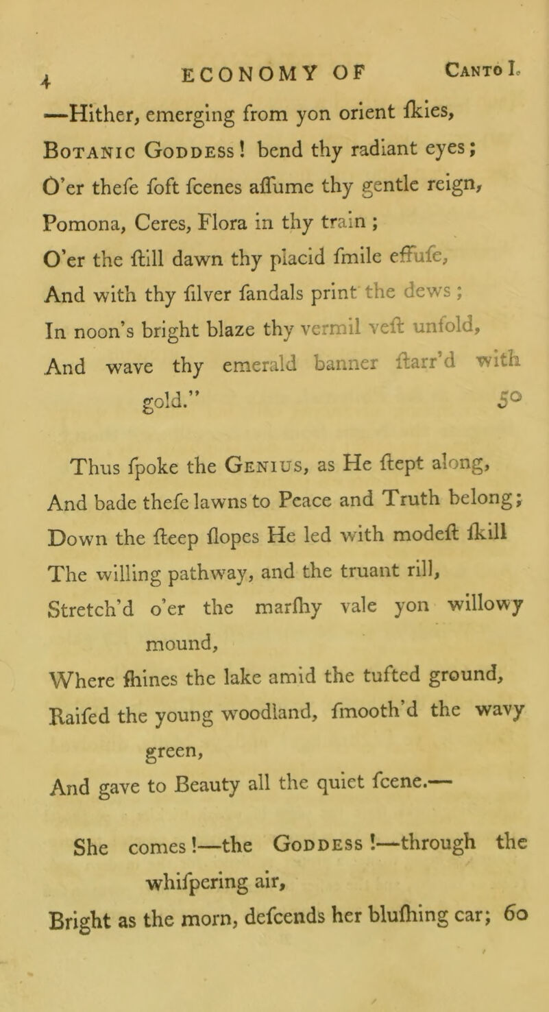 —Hither, emerging from yon orient ikies. Botanic Goddess! bend thy radiant eyes; O’er thefe foft fcenes aflume thy gentle reign, Pomona, Ceres, Flora in thy train ; O’er the ftill dawn thy placid fmile effufe, And with thy filver fandals print the dews; In noon’s bright blaze thy vermil veil unfold. And wave thy emerald banner ftarr’d with gold.” 50 Thus fpoke the Genius, as He ftept along. And bade thefe lawns to Peace and Truth belong; Down the fteep hopes He led with modeft fkill The willing pathway, and the truant rill. Stretch’d o’er the marlhy vale yon willowy mound. Where fiiines the lake amid the tufted ground, Raifed the young w^oodland, fmooth’d the wavy green. And gave to Beauty all the quiet feene.— She comes!—the Goddess !—through the whifpering air. Bright as the morn, defeends her bluihing car; 60