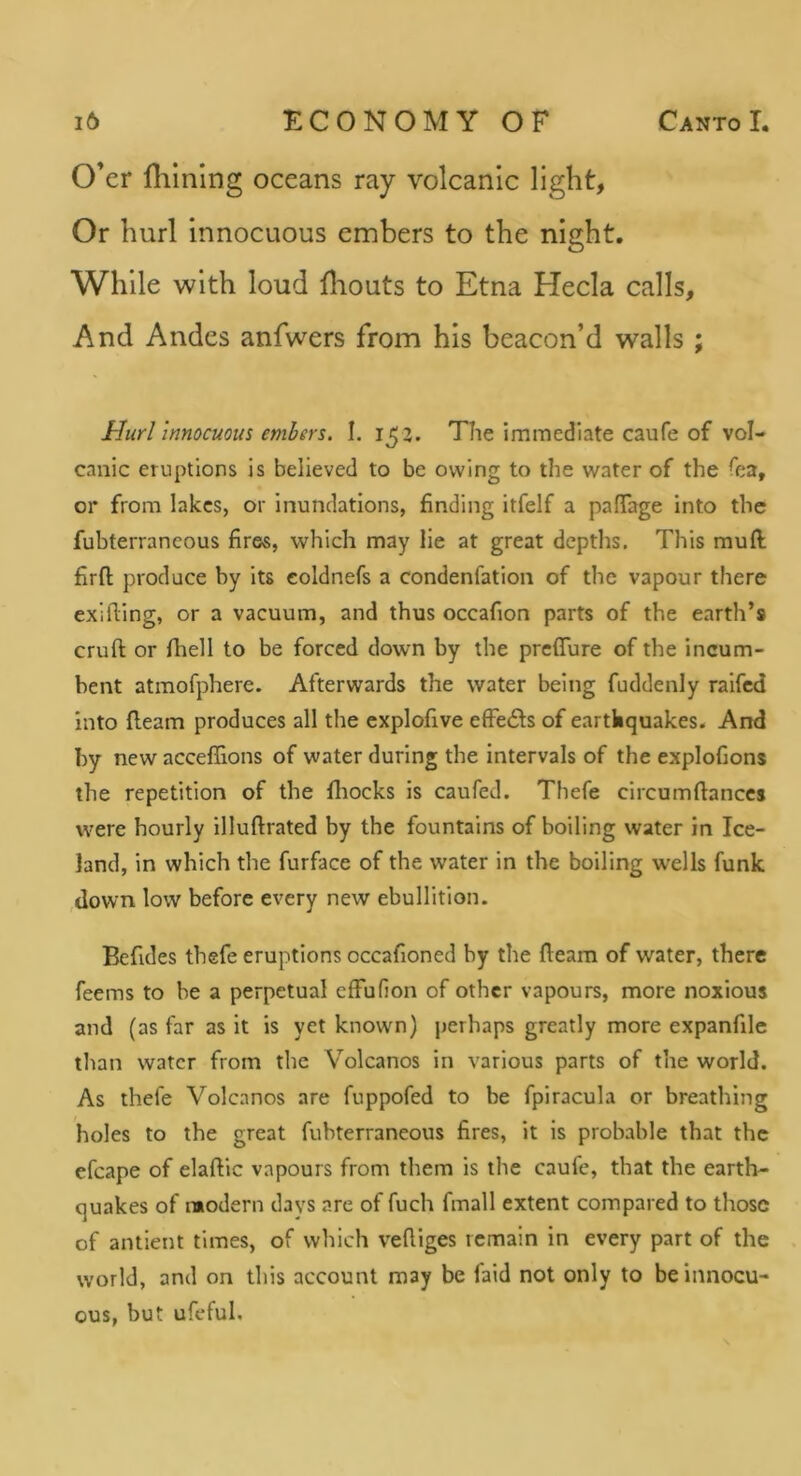 O’er fhlning oceans ray volcanic light. Or hurl innocuous embers to the night. While with loud fliouts to Etna Hecla calls, And Andes anfwers from his beacon’d walls ; 1-Iurl innocuous embers. I. 15 2. The immediate caufe of vol- canic eruptions is believed to be owing to the water of the Tea, or from lakes, or inundations, finding itfelf a pafiTage into the fubterrancous fires, which may lie at great depths. This mud firft produce by its coldnefs a condenfation of the vapour there exifling, or a vacuum, and thus occafion parts of the earth’s cruft or Ihell to be forced dowm by the prefTure of the incum- bent atmofphere. Afterwards the water being fuddenly raifed into fteam produces all the explofive effe£ls of earthquakes. And by new acceffions of water during the intervals of the explofions the repetition of the Ihocks is caufed. Thefe circumftanccs were hourly illuftrated by the fountains of boiling water in Ice- land, in which the furface of the water in the boiling wells funk ,down low before every new ebullition. Befides thefe eruptions occafioned by the fteam of water, there feems to be a perpetual effufion of other vapours, more noxious and (as far as it is yet known) perhaps greatly more expanfile tlian water from the Volcanos in various parts of the world. As thefe Volcanos are fuppofed to be fpiracula or breathing holes to the great fubterrancous fires, it is probable that the efcape of elaftic vapours from them is the caufe, that the earth- quakes of modern days are of fuch fmall extent compared to those of antient times, of which veftiges remain in every part of the world, and on this account may be faid not only to be innocu- ous, but ufeful.