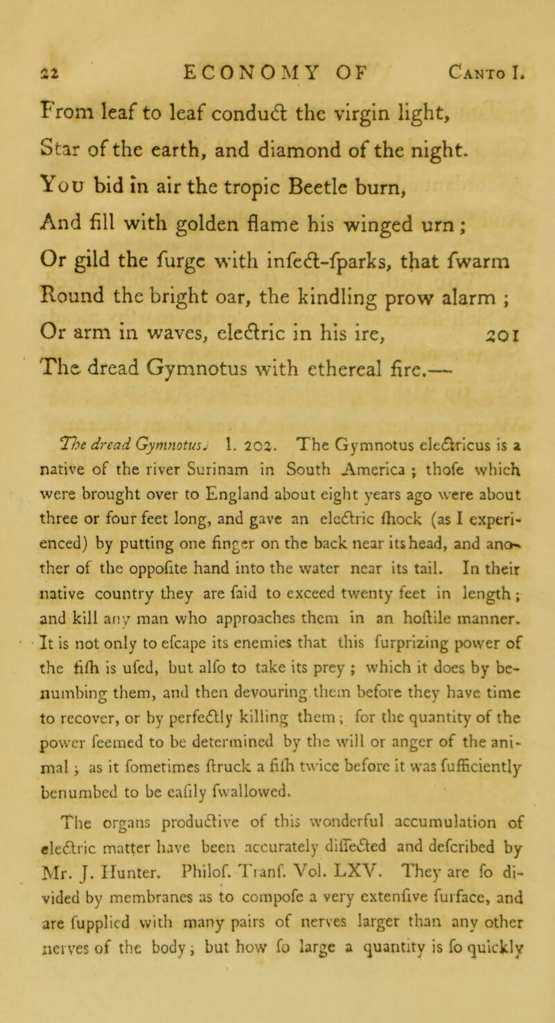 From leaf to leaf condu6l the virgin light. Star of the earth, and diamond of the night. You bid in air the tropic Beetle burn. And fill with golden flame his winged urn; Or gild the furge with infc(5f-fparks, that fwarm Bound the bright oar, the kindling prow alarm ; Or arm in waves, eledlric in his ire, 501 The. dread Gymnotus with ethereal fire.— T}ye dread Gymnotus^ 1.202. The Gymnotus ele£lrlcus is a native of the river Surinam in South America ; thofe which were brought over to England about eight years ago were about three or four feet long, and gave an elcdlric ihock (as I experi- enced) by putting one finger on the back near its head, and ano^ ther of the oppofite hand into the water near its tail. In their native country they are fald to exceed twenty feet in length ; and kill any man who approaches them in an hoilile manner. It is not only to efcape its enemies that this furprizing power of the filh is ufed, but alfo to take its prey ; which it does by be- numbing them, and then devouring them before they have time to recover, or by perfedlly killing them ; for the quantity of the power feemed to be determined by the will or anger of the ani- mal 5 as it fometimes ftruck a filh twice before it was fufficiently benumbed to be eafily fvvallovved. The organs produdlive of this wonderful accumulation of eledlric matter have been accurately difiedfed and deferibed by Mr. J. Hunter. Philof. Tranf. Vol. LXV. They are fo di- vided by membranes as to compofe a very extenfive furface, and are fupplied with many pairs of nerves larger than any other nerves of the body; but how fo large a quantity is fo quickly