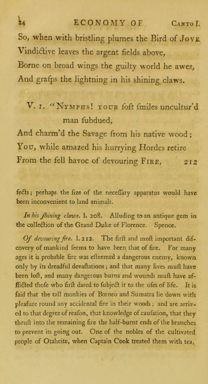 So, when with bristling plumes the Bird of Jov£ Vindidlive leaves the argent fields above. Borne on broad wings the guilty world he awes. And grafps the lightning in his shining, claws. V. I. ^'Nymphs! your foft fra lies uncultur’d man fubdued. And charm’d the Savage from his native wood; You, while amazed his hurrying Hordes retire From the fell havoc of devouring Fire, ' 2iiz fe6ls; perhaps the fize of the neceflary apparatus would have been inconvenient to land animals. In his Jhining claws. 1. 208. Alluding to an antique gem in the colle<SI:ion of the Grand Duke of Florence. Spence. Of devouring fire. 1. 212. The firft and mod important dif- covery of mankind feems to have been that of fire. For many ages it is probable fire was efteemed a dangerous enemy, known only by its dreadful devaftations; and that many lives nmft have been lofi, and many dangerous burns and wounds mud have af- flicted thofe who fird dared to fubje^t it to the ufes of life. It is faid that the tall monkles of Borneo and Sumatra lie down with pleafure round any accidental fire in their woods; and are arriv- ed to that degree of reafon, that knowledge of caufation, that they thrud into the remaining fire the half-burnt ends of the branches to prevent its going out. One of the nobles of the cultivated people of Otaheite, when Captain Cook treated them with tea.