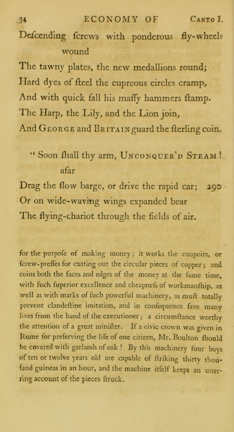 Dciccnding fcrcws with ponderous fly-wheels wound The tawny plates, the new medallions round; Hard dyes of flcel the cupreous circles cramp. And with quick fall his mafly hammers {lamp, 7'he Harp, the Lily, and the Lion join. And George and BRiTAiNguard thcflerling coin. ‘‘ Soon fliall thy arm, Unconquer’d Steam ! afar Drag the flow barge, or drive the rapid car; 590 Or on wide-waving wings expanded bear The flying-chariot through the fields of air. for the pnrpofe of making money; it works the cou]X)lrs, or ferew-prefles for cutting out the circular pieces of copper; and coins both the faces and edges of the money at tlic fame time, with fuch fuperior excellence and chcapnefs of workmanlhip, as well as with marks of fuch powerful machinery, as mufl totally prevent clandeftine imitation, and in confequcncc fave many lives from the hand of the executioner; a circumftance worthy the attention of a great minlfler. If a civic crown was given in Rome for preferving the life of one citizen, Mr. Boulton fliould be covered with garlands of oak ! By this machinery four boys of ten or twelve years old are capable of Briklng thirty thou- fand guineas in an hour, and the machine itfclf keeps an uner- ring account of the pieces ftruck.