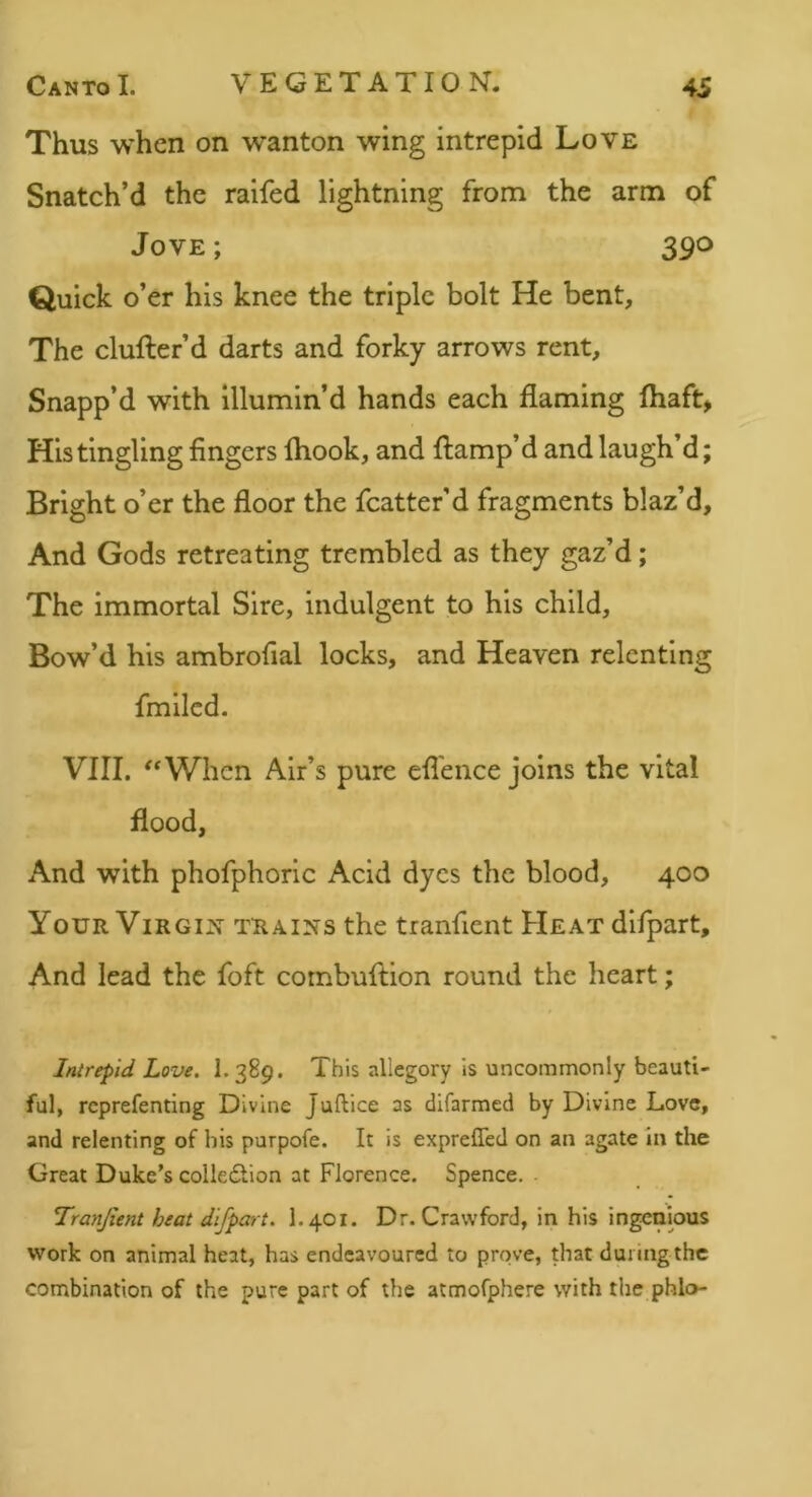 Thus when on wanton wing intrepid Love Snatch’d the raifed lightning from the arm of Jove ; 390 Quick o’er his knee the triple bolt He bent, The clufter’d darts and forky arrows rent. Snapp’d with illumin’d hands each flaming fliaft> His tingling fingers Ihook, and flamp’d and laugh’d; Bright o’er the floor the fcatter’d fragments blaz’d. And Gods retreating trembled as they gaz’d; The immortal Sire, indulgent to his child. Bow’d his ambrofial locks, and Heaven relenting fmilcd. VIII. '‘When Air’s pure efl'ence joins the vital flood, And with phofphorlc Acid dyes the blood, 400 Your ViRGix trains the tranfient Heat difpart. And lead the foft combuftion round the heart; Intrepid Love, I.389. This allegory is uncommonly beauti- ful, rcprefenting Divine Juftice as difarmed by Divine Love, and relenting of bis purpofe. It is expreffed on an agate in the Great Duke's colledlion at Florence. Spence. Tranjient heat difpart, I.401. Dr. Crawford, in his ingenious work on animal heat, has endeavoured to prove, diat during the combination of the pure part of the atmofphere with the phlo-