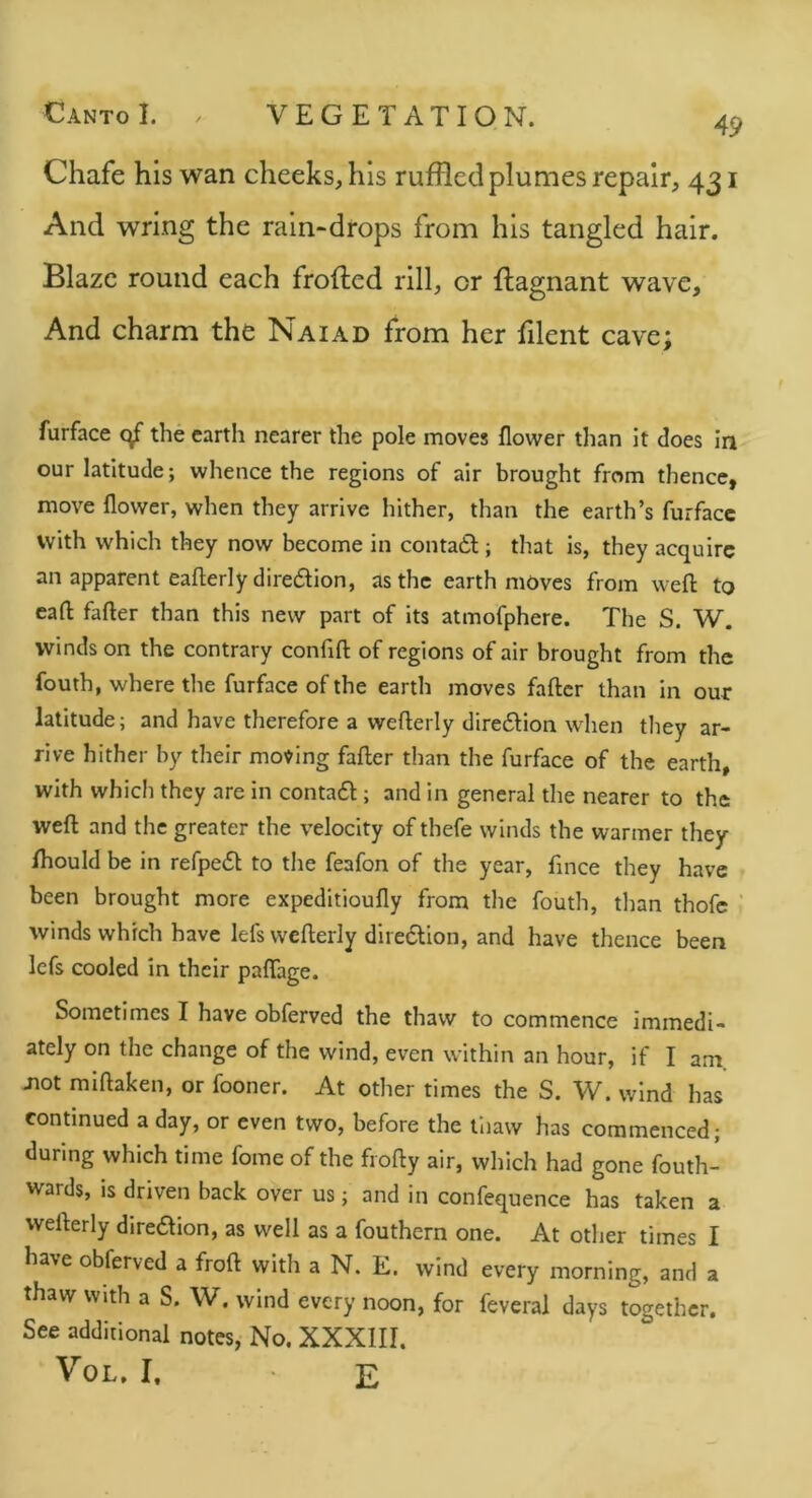 49 Chafe his wan cheeks, his ruffled plumes repair, 431 And wring the rain-drops from his tangled hair. Blaze round each frofted rill, or ftagnant wave. And charm the Naiad from her filent cave; furface the earth nearer the pole moves flower tlian it does in our latitude; whence the regions of air brought from thence, move flower, when they arrive hither, than the earth’s furfacc with which they now become in contatl; that is, they acquire an apparent eaflerlydiredlion, as the earth moves from weft to eaft fafter than this new part of its atmofphere. The S. W. winds on the contrary confift of regions of air brought from the fouth, where the furface of the earth moves fafter than in our latitude; and have therefore a wefterly diredlion when they ar- rive hither by their moving fafter than the furface of the earth, with which they are in contafl; and in general the nearer to the weft and the greater the velocity of thefe winds the warmer they fhould be in refpedl to the feafon of the year, fmee they have been brought more expeditioufly from the fouth, tlian thofe winds which have lefs wefterly dire6lion, and have thence been lefs cooled in their paflage. Sometimes I have obferved the thaw to commence immedi- ately on the change of the wind, even within an hour, if I am Jiot miftaken, or fooner. At other times the S. W. wind has continued a day, or even two, before the liiaw has commenced; during which time fome of the frofty air, which had gone fouth- wards, is driven back over us; and in confequence has taken a wefterly diredion, as well as a fouthern one. At otlier times I have obferved a froft with a N. E. wind every morning, and a thaw with a S. W. wind every noon, for feveral days together. See additional notes, No. XXXIII. VoL, I. E