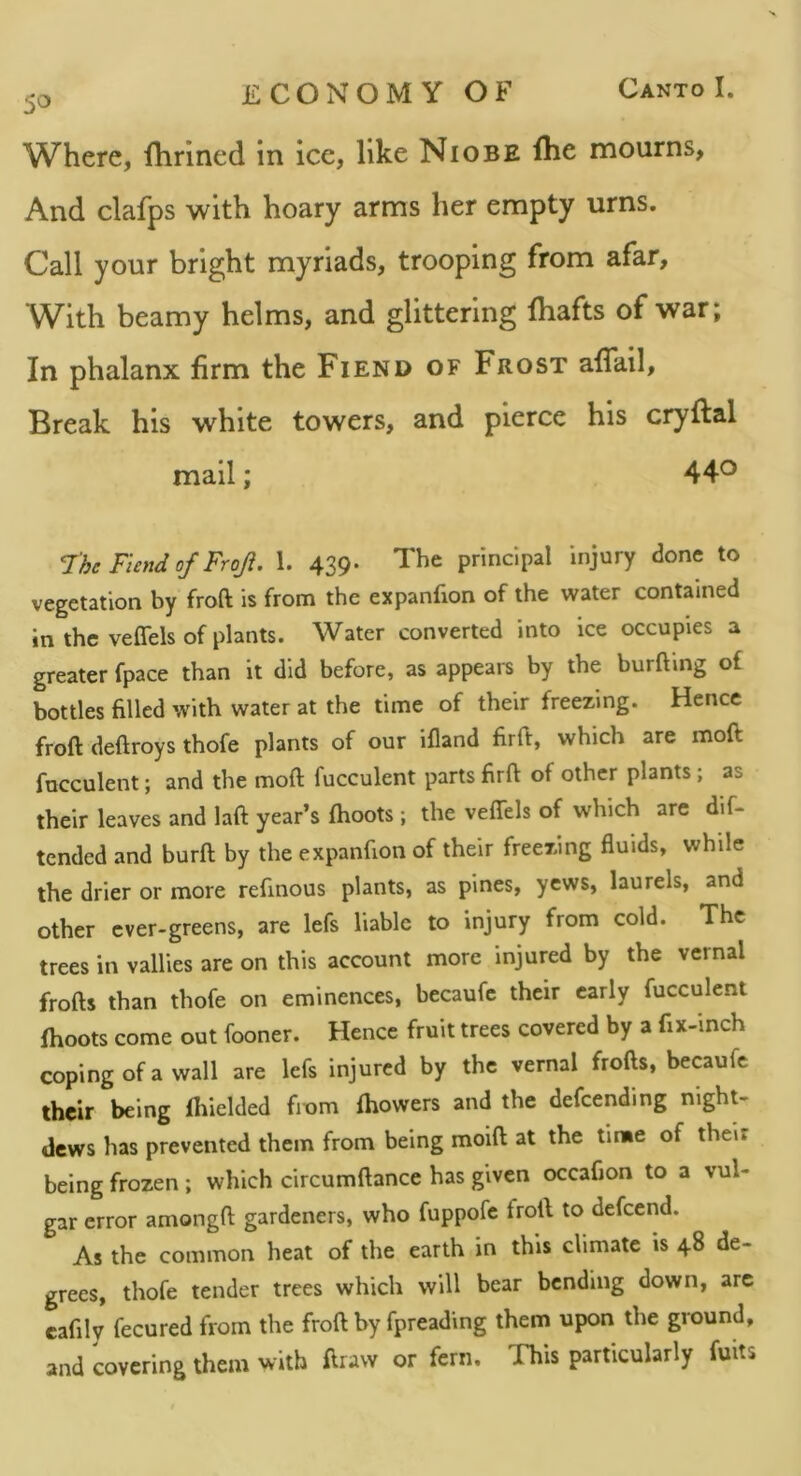 Where, flirined in ice, like Niobe fhe mourns, And clafps with hoary arms her empty urns. Call your bright myriads, trooping from afar. With beamy helms, and glittering lhafts of war; In phalanx firm the Fiend of Frost affall. Break his white towers, and pierce his cryftal mail; 44*^ The Fiend of Froji. 1. 439. The principal injury done to vegetation by froft is from the expanfion of the water contained in the veflels of plants. Water converted into ice occupies a greater fpace than it did before, as appears by the burfting of bottles filled with water at the time of their freezing. Hence froft deftroys thofe plants of our ifland firft, which are moft fucculent; and the moft fucculent parts firft of other plants; as their leaves and laft year’s (hoots; the veffels of which are dif- tended and burft by the expanfion of their freezing fluids, while the drier or more refinous plants, as pines, yews, laurels, and other cver-greens, are lefs liable to injury from cold. The trees in vallies are on this account more injured by the vernal frofts than thofe on eminences, becaufc their early fucculent fhoots come out fooner. Hence fruit trees covered by a fix-inch coping of a wall are lefs injured by the vernal frofts, becaufc their being ftiielded fiom (bowers and the defending night- dews has prevented them from being moift at the time of then being frozen ; which circumftance has given occafion to a vul- gar error amongft gardeners, who fuppofe froft to defeend. As the common heat of the earth in this climate is 48 de- grees, thofe tender trees which will bear bending down, arc cafily fecured from the froft by fpreading them upon the ground, and covering them with draw or fern. This particularly fuits