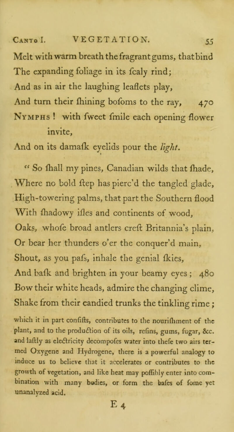 Melt with warm breath the fragrant gums, that bind The expanding foliage in its fcaly rind; And as in air the laughing leaflets play, And turn their Ihining bofoms to the ray, 470 Nymphs ! with fweet fmile each opening flower invite. And on its damalk eyelids pour the light, * ** So fliall my pines, Canadian wilds that fliade, , Where no bold ftep has pierc’d the tangled glade, High-towering palms, that part the Southern flood With fhadowy ifles and continents of w’ood. Oaks, whofe broad antlers crefl: Britannia’s plain, Or bear her thunders o’er the conquer’d main. Shout, as you pafs, Inhale the genial fkies. And bafk and brighten in your beamy eyes ; 480 Bow their white heads, admire the changing clime. Shake from their candied trunks the tinkling rime; which it in part confifts, contributes to the nourifhment of the plant, and to the produ6tion of its oils, refins, gums, fugar, &c. and laftly as elediricity decompofes water into thefe two airs ter- med Oxygenc and Hydrogene, there is a powerful analogy to induce us to believe that it accelerates or contributes to the growth of vegetation, and like heat may poffibly enter into com- bination with many bodies, or form the bafes of forae yet unanalyzed acid. E4