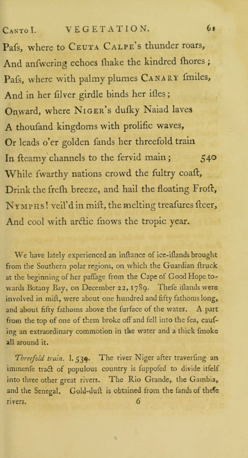 Pafs, where to Ceuta Calpe s thunder roars. And anfwcring echoes diake the kindred fhores ; Pafs, where with palmy plumes Canary fmiles, And in her filver girdle binds her ifles; Onward, where Niger’s dufky Naiad laves A thoufand kingdoms with prolific waves. Or leads o’er golden fands her threefold train In fteamy channels to the fervid main; 54^ While fwarthy nations crowed the fultry coaft. Drink the frefli breeze, and hall the floating Frofb, Nymphs ! veil’d in mill;, the melting treafures fleer. And cool wdth ardlic fnows the tropic year. We have lately experienced an Inftance of icc-iflands brought from the Southern polar regions, on which the Guardian ftruck at the beginning of her paflage from the Cape of Good Hope to- wards Botany Bay, on December 22, 17S9. Thefe illands were involved in mill, were about one hundred and fifty fathoms long, and about fifty fathoms above the furface of the water. A part from the top of one of them broke off and fell into the fea, cauf- Ing an extraordinary commotion in the water and a thick fmoke all around it. Threefold train. 1.539* The river Niger after traverfing an immenfe tra6l of populous country is fuppofed to divide itfelf into three other great rivers. The Rio Grande, the Gambia, and the Senegal. Gold-duft is obtained from the fands of thefe rivers. 6