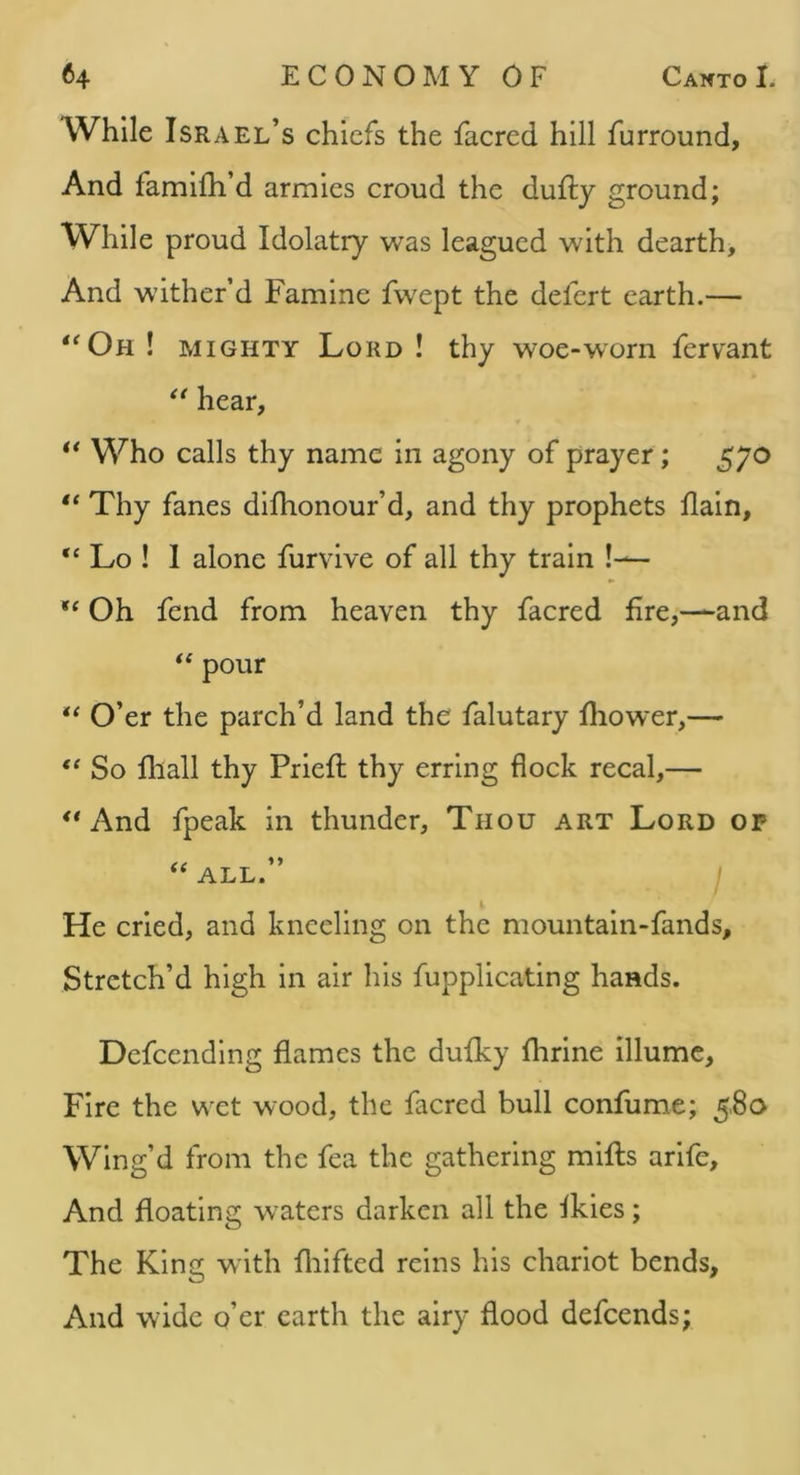 While Israel’s chiefs the facred hill furround, And famifh’d armies croud the duffcy ground; While proud Idolatry was leagued with dearth. And wither’d Famine fwept the defert earth.— ‘^Oh ! MIGHTY Lord ! thy woe-worn fervant hear, ** Who calls thy name in agony of prayer; 570 “ Thy fanes difhonour’d, and thy prophets flain, “ Lo ! I alone furvive of all thy train !— Oh fend from heaven thy facred fire,—and ‘‘ pour O’er the parch’d land the falutary fhower,— So lliall thy Priefi: thy erring flock recal,— And fpeak in thunder, Thou art Lord op ALL. i He cried, and kneeling on the mountaln-fands. Stretch’d high in air his fupplicating hands. Defcendlng flames the dufky flirine illume. Fire the w et wood, the facred bull confume; 5.8a Wing’d from the fea the gathering mills arlfe. And floating w'aters darken all the ikies; The King with fliifted reins his chariot bends, And wide o’er earth the airy flood defeends;