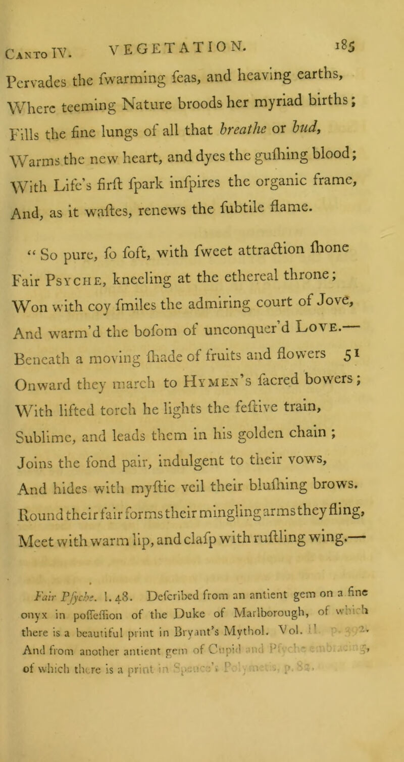 Pervades the fwarming feas, and heaving earths. Where teeming Nature broods her myriad births; Fills the fine lungs of all that breathe or budt Warms the new heart, and dyes the guflilng blood; With Life’s firfi; fpark infpires the organic frame, And, as it waftes, renews the fubtile flame. “ So pure, fo foft, with fweet attraction flione Fair Psyche, kneeling at the ethereal throne. Won with coy fmiles the admiring court of Jove, And warm’d the bofom of unconquer’d Love. Beneath a moving fliade of fruits and flowers 5^ Onward they march to Hymen’s facred bowers; With lifted torch he lights the feftive train. Sublime, and leads them in his golden chain ; Joins the fond pair, indulgent to their vows. And hides with myftic veil their blufliing brows. Round their fair forms their mingling arms they fling, Meet with warm lip, and clafp with milling wing. Fair Pfyehi. 1. 48. DefcrilKd from an antlent gem on a fine onyx in pofieflion of the Duke of Marlborough, of whirh there is a beautiful print in Bryant’s Mythol. Vol. M And troin another aniient gem of Cnpid and ’ ' v.t b; ot which there is a print in Po , p.