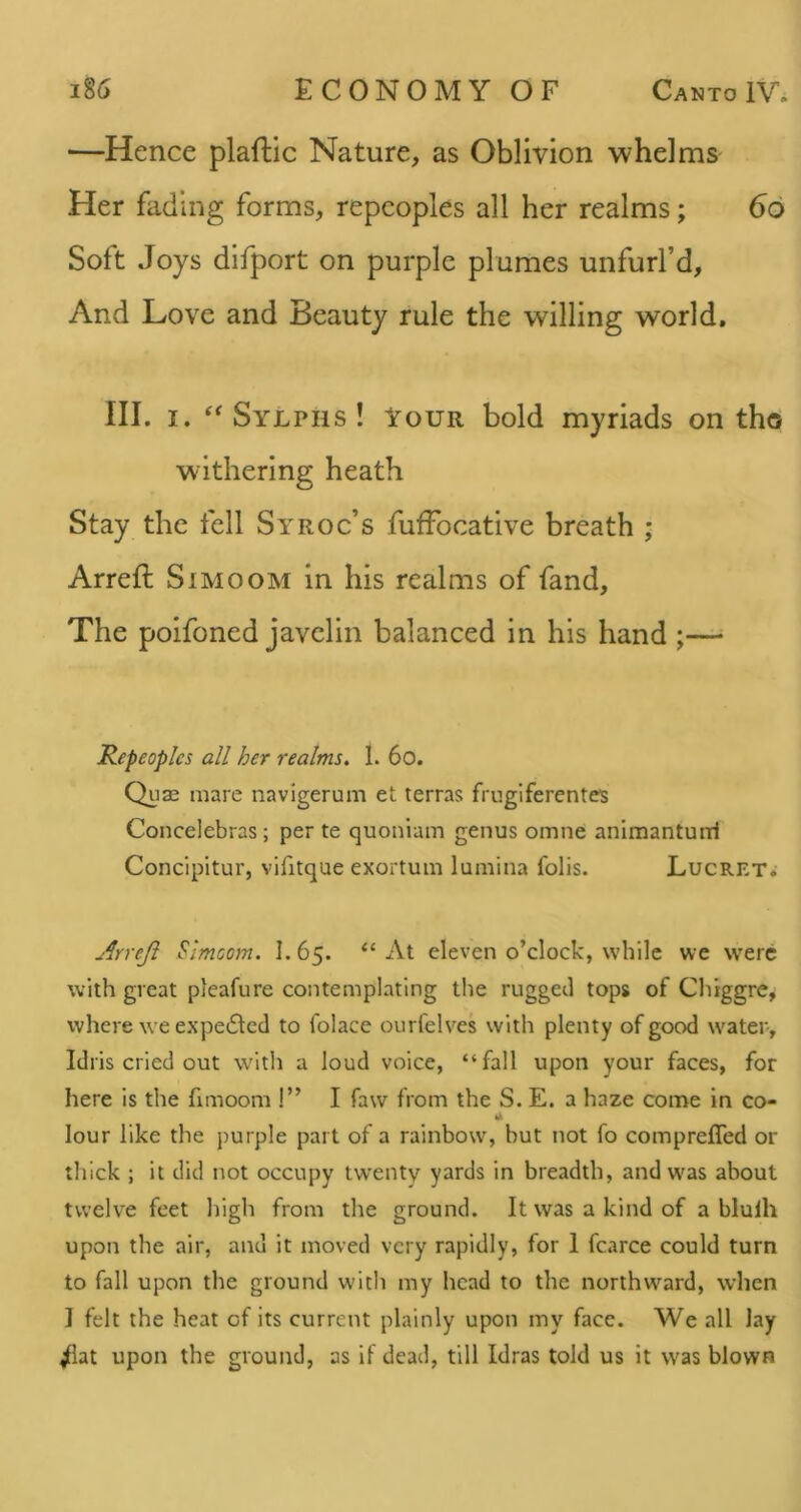 —Hence plaflic Nature, as Oblivion whelms Her fading forms, repeoples all her realms; 66 Soft Joys difport on purple plumes unfurl’d. And Love and Beauty rule the willing world, III. I. ‘^Sylphs! Vour bold myriads on tho withering heath Stay the fell Syroc’s fuffocative breath ; Arreft Simoom in his realms of fand. The poifoned javelin balanced in his hand ;— Repeoplcs all her realms. 1. 6o. Qu3c mare navigerum et terras fmglferentes Concelebras; per te quoniam genus omne animanturri Concipitur, vifitque exortum lumina foils. Lucret.- Arreji Simoom. I. 65. “ At eleven o’clock, while we were with great pleafure contemplating the rugged tops of Chiggre^ where we expelled to folace ourfelves with plenty of good water, Idris cried out with a loud voice, “fall upon your faces, for here is the fimoom !” I faw from the S. E. a haze come in co- lour like the purple part of a rainbow, but not fo comprefled or thick ; it did not occupy twenty yards in breadth, andw'as about twelve feet high from the ground. It was a kind of a blulh upon the air, and it moved very rapidly, for 1 fcarce could turn to fall upon the ground with my head to the northward, when ] felt the heat of its current plainly upon my face. We all lay ^at upon the ground, as if dead, till Idras told us it was blown
