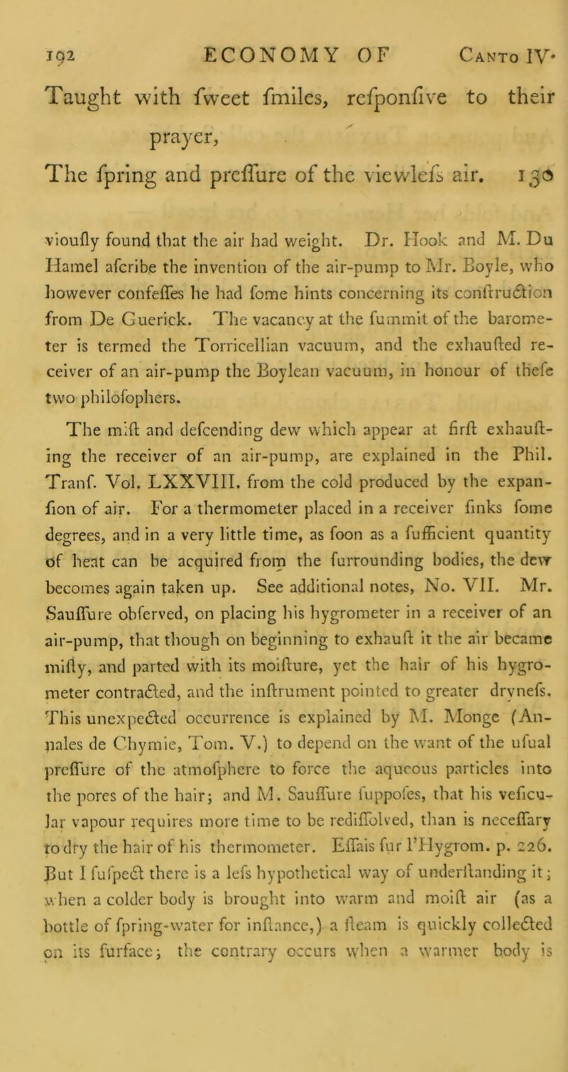 Taught with fweet fmiles, refponhve to their prayer, The fpring and preiTure of the viewlefi air. 130 vioufly found that the air had weight. Dr. Hook and M. Du Hamel afcribe the invention of the air-pump to Mr. Boyle, who liowever confeffes he had fome hints concerning its conftrudtion from De Guerick. The vacancy at the fummit of the barome- ter is termed the Torricellian vacuum, and the exhaufted re- ceiver of an air-pump the Boylean vacuum, in honour of th'efc two philofophers. The mifl; and defcending dew which appear at firft exhaufl:- ing the receiver of an air-pump, are explained in the Phil. Tranf. Vol. LXXVIll. from the cold produced by the expan- fion of air. For a thermometer placed in a receiver finks fomc degrees, and in a very little time, as foon as a fufficient quantity of heat can be acquired from the furrounding bodies, the dc\T becomes again taken up. See additional notes, No. VII. Mr. Saulfure obferved, on placing his hygrometer in a receiver of an air-pump, that though on beginning to exhaufl; it the air became mifly, and parted with its moifture, yet the hair of his hygro- meter contradled, and the inftrument pointed to greater drynefs. This unexpe6led occurrence is explained by M. Monge (An- pales de Chymie, Tom. V.) to depend on the want of the ufual preffure of the atmofphere to force the aqueous particles into the pores of the hair; and M. Sauffure fuppoi'es, that his veficu- lar vapour requires more time to be redifTolved, than is ncceflary to dry the hair of his thermometer. Effais fur ITlygrom. p. 226. But 1 fufpedl there is a lefs hypothetical way of underibnding it; when a colder body is brought into warm and molft; air (as a bottle of fpring-water for inllancc,) a ileam is quickly collecSlcd on its furface; the contrary occurs when a warmer body is