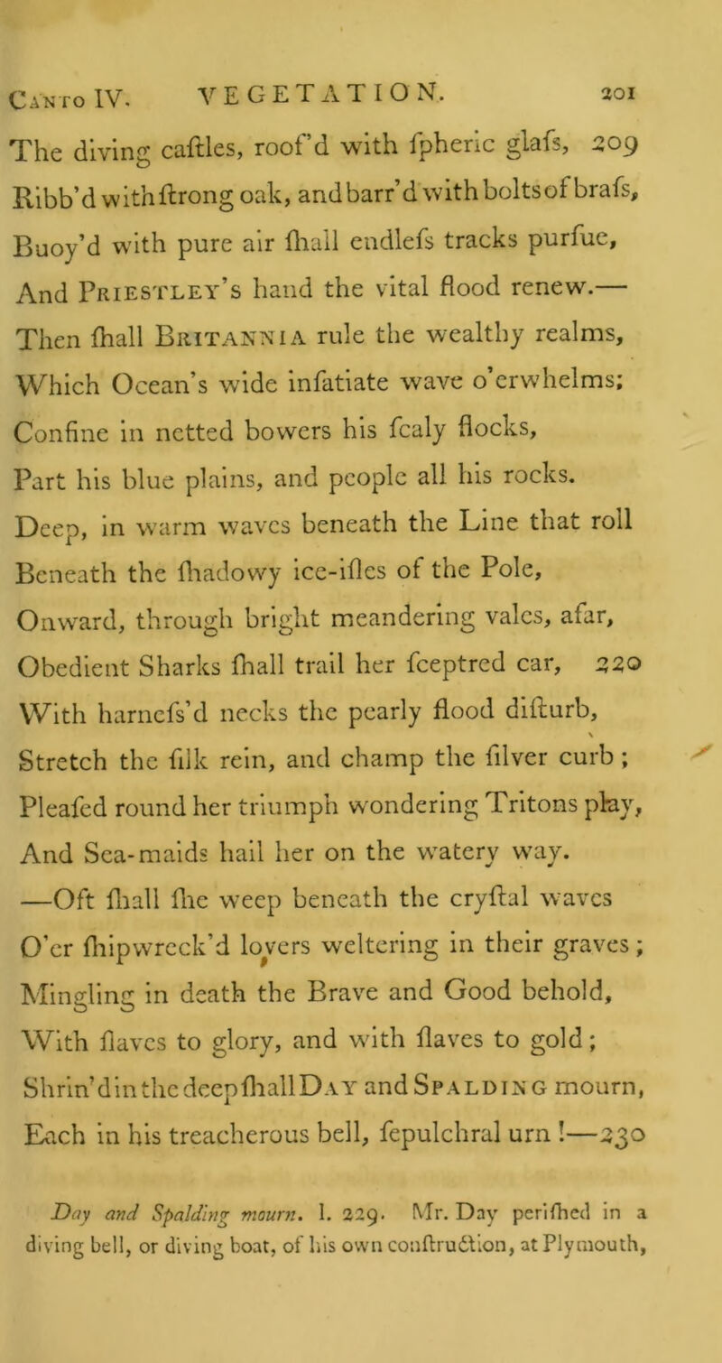 The diving caftles, roof’d with fpheric glafs, 209 Ribb’d w ith ftrong oak, and barr’d w ith bolts of brafs. Buoy’d with pure air fliail endlefs tracks purfue, And Priestley’s hand the vital flood renew.— Then fhall Britannia rule the wealthy realms. Which Ocean’s wide infatiate wave o’erwhelms; Confine in netted bowers his fcaly flocks, Part his blue plains, and people all his rocks. Deep, in warm waves beneath the Line that roll Beneath the fliadowy ice-ifles of the Pole, Onward, through bright meandering vales, afar, Obedient Sharks fhall trail her feeptred car, 2:20 With harnefs’d necks the pearly flood difturb, \ Stretch the filk rein, and champ the filver curb; Pleafed round her triumph wondering Tritons pby, And Sea-maids hail her on the watery way. —Oft fliall flic weep beneath the cryftal waves O’er fliipwrcck’d lovers weltering in their graves; Mingling in death the Brave and Good behold. With flavcs to glory, and with flaves to gold; Shrin’ din the deep fliall DAYandSpALDiNG mourn, Each in his treacherous bell, fepulchral urn !—230 Day and Spalding mourn. I. 229. Mr. Day perifhed in a diving bell, or diving boat, of his own conftrudlion, at Plymouth,