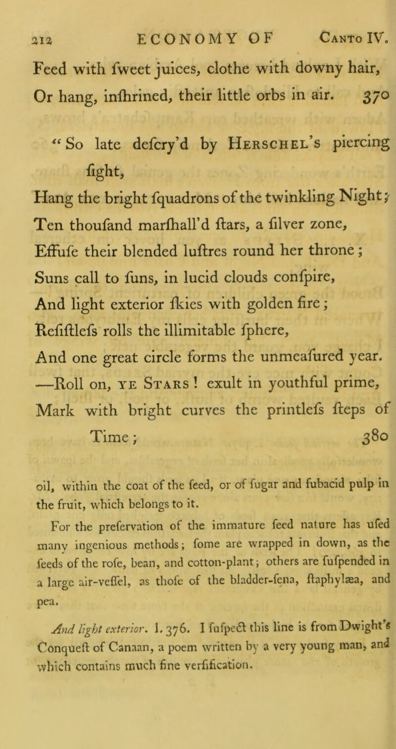 Feed with fweet juices, clothe with downy hair, Or hang, inlhrined, their little orbs in air. 370 So late defcry’d by Herschel’s piercing fight, Hang the bright fquadrons of the twinkling Night;- Ten thoufand marfhall’d ftars, a filver zone, EfFufe their blended luftres round her throne; Suns call to funs, in lucid clouds confpire, And light exterior Ikies with golden fire; Refifllefs rolls the illimitable fphere. And one great circle forms the unmeafured year. —Roll on, YE Stars ! exult in youthful prime, Mark with bright curves the printlefs Reps of Time; 380 oil, within the coat of the feed, or of fugar and fubacid pulp in the fruit, which belongs to it. For the prefervation of the immature feed nature has ufed many ingenious methods; fome are wrapped in down, as the feeds of the rofe, bean, and cotton-plant; others are fufpended in a large air-veffel, as thofc of the bladder-fena, ftaphylaea, and pea. And light exterior. 1. 376. I fufpedl this line is from Dwight's Conqueft of Canaan, a poem written by a very young man, and \vhich contains much fine verfification.