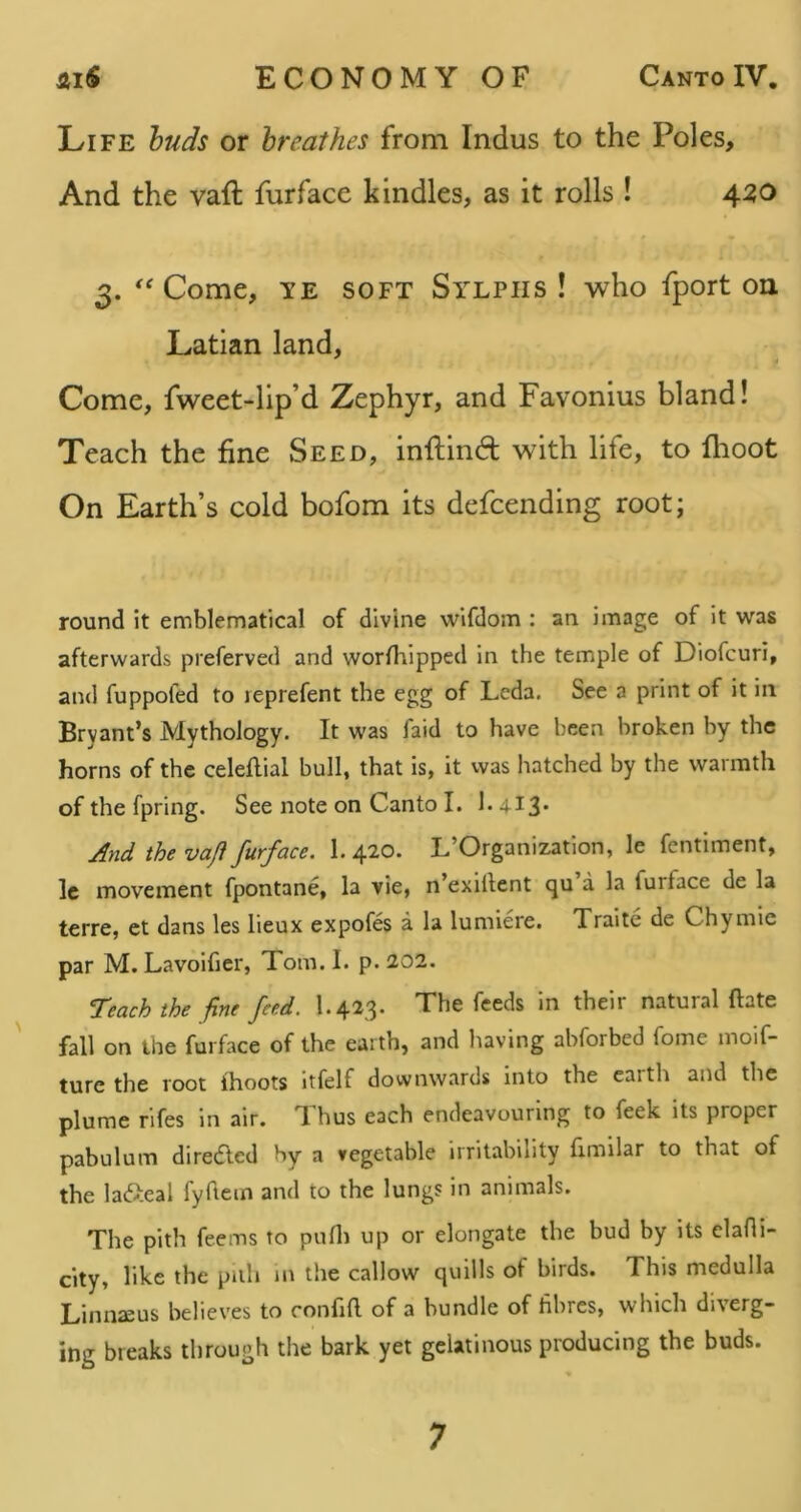 AiS ECONOMY OF Canto IV. Life huds or breathes from Indus to the Poles, And the vaft furface kindles, as it rolls ! 42,0 3. ''Come, TE SOFT Sylphs! who fport on Latian land, ^ i Come, fweet-lip’d Zephyr, and Favonius bland! Teach the fine Seed, inflind with life, to flioot On Earth’s cold bofom its defcending root; round it emblematical of divine wifdom : an image of it was afterwards preferved and worfhipped in the temple of Diofcuri, and fuppofed to leprefent the egg of Leda. See a print of it in Bryant’s Mythology. It was faid to have been broken by the horns of the celeftial bull, that is, it was hatched by the warmth of the fpring. See note on Canto I. 1.413* And the vaji furface. 1. 420. L’Organization, le fentiment, Ic movement fpontane, la vie, n’exillent qu a la furface de la terre, et dans les lieux expofes a la lumiere. Traite de Chymie par M. Lavoifier, Tom. I. p. 202. reach the fine feed. I.423. The feeds in their natural ftate fall on the furface of the earth, and having abforbed fome moif- ture the root ihoots itfelf downwards into the eaith and the plume rifes in air. *1 hus each endeavouring to feek its proper pabulum direcfted by a vegetable irritability fimilar to that of the lafteal fyftem and to the lungs in animals. The pith feems to pufli up or elongate the bud by its clafli- city, like the pith jn the callow quills of birds. This medulla Linnaeus believes to confia of a bundle of fibres, which diverg- ing breaks through the bark yet gelatinous producing the buds.