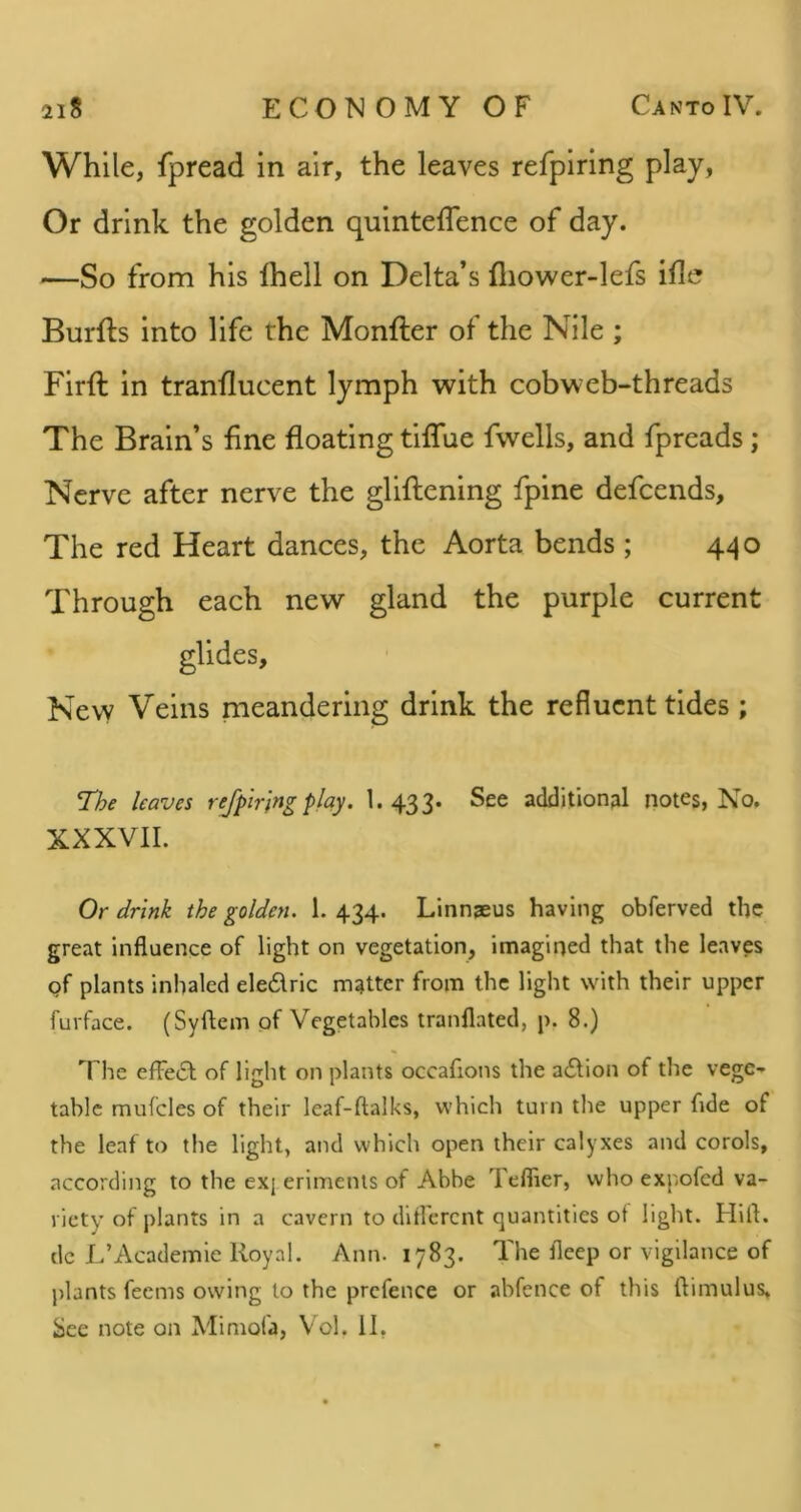 While, fpread in air, the leaves refpiring play, Or drink the golden quinteffence of day. —So from his Ihell on Delta’s fliower-lefs ifle Burfts into life the Monfter of the Nile ; Firft in tranflucent lymph with cobweb-threads The Brain’s fine floating tiffue fwells, and fpreads; Nerve after nerve the gliftening fpine defcends. The red Heart dances, the Aorta bends ; 440 Through each new gland the purple current glides. New Veins meandering drink the refluent tides; The leaves refpiring play. 1. 433. See addition?! notes, No. XXXVII. Or drink the golden. 1. 434. Linnaeus having obferved the great influence of light on vegetation, imagirjed that the leaves of plants inhaled eledrlc matter from the light with their upper furface. (Syflem of Vegetables tranflated, p. 8.) The efFedl of light on plants occafions the adlion of the vege- table mufcles of their leaf-ftalks, which turn the upper fide of the leaf to the light, and which open their calyxes and corols, according to the exj erimenls of Abbe Teflier, who expofed va- riety of plants in a cavern to dlfl'ercnt quantities of light. Hill, dc L’Academie Royal. Ann. 1783. The fleep or vigilance of plants feems owing to the prefence or abfence of this ftimulus. See note on Mimofa, V ol. II,