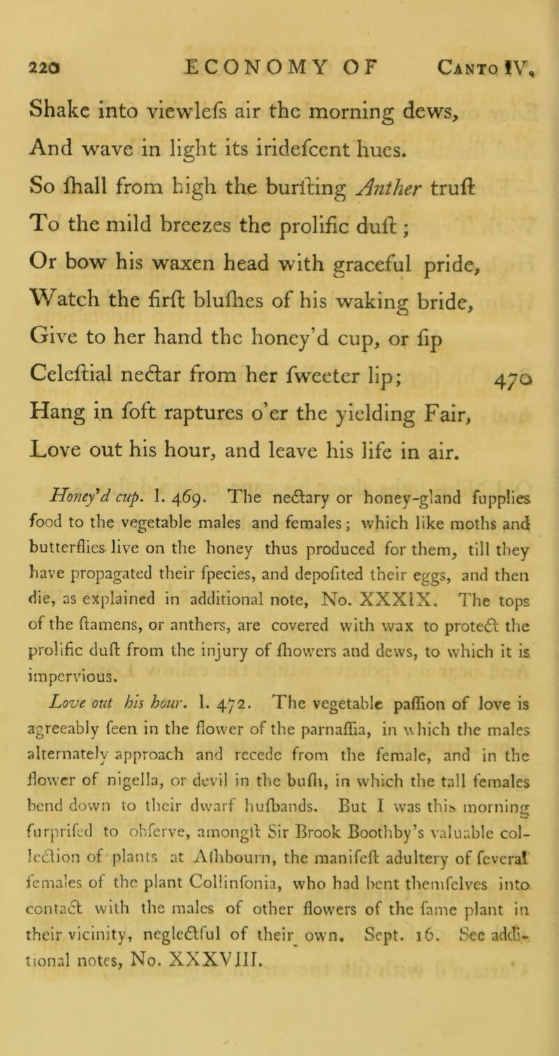 Shake into vlewlefs air the morning dews. And wave in light its iridefeent hues. So fhall from high the burfting Anther truft To the mild breezes the prolific duft ; Or bow his waxen head with graceful pride. Watch the firfl bluflies of his waking bride. Give to her hand the honey’d cup, or fip Celeftial nedtar from her fweetcr lip; 470 Hang in foft raptures o’er the yielding Fair, Love out his hour, and leave his life in air. Honey'd cup. I. 469. The nedtary or honey-gland fupplles food to the vegetable males and females; which like moths and butterflies live on the honey thus produced for them, till they have propagated their fpecies, and depofitcd their eggs, and then die, as explained in additional note. No. XXXIX. The tops of the ftamens, or anthers, are covered with wax to protect the prolific dull: from the injury of fliovvcrs and dews, to which it is impervious. Love out his hour. 1. 472. The vegetable paffion of love is agreeably feen in the flower of the parnaflia, iii which the males alternately approach and recede from the female, and in the flower of nigella, or devil in the bufli, in which the tall females bend down to their dw’arf hufbands. But I was thit> morning furprifed to obferve, amongll; Sir Brook Boothby’s valuable col- Icddion of plants at Aihhourn, the raanifcfl: adultery of feveral females of the plant Collinfonia, who had bent themfclves into contadl with the males of other flowers of the fame plant in their vicinity, ncgledlful of their own. Sept. 16. Sec adefs- tional notes, No. XXXVJIT.