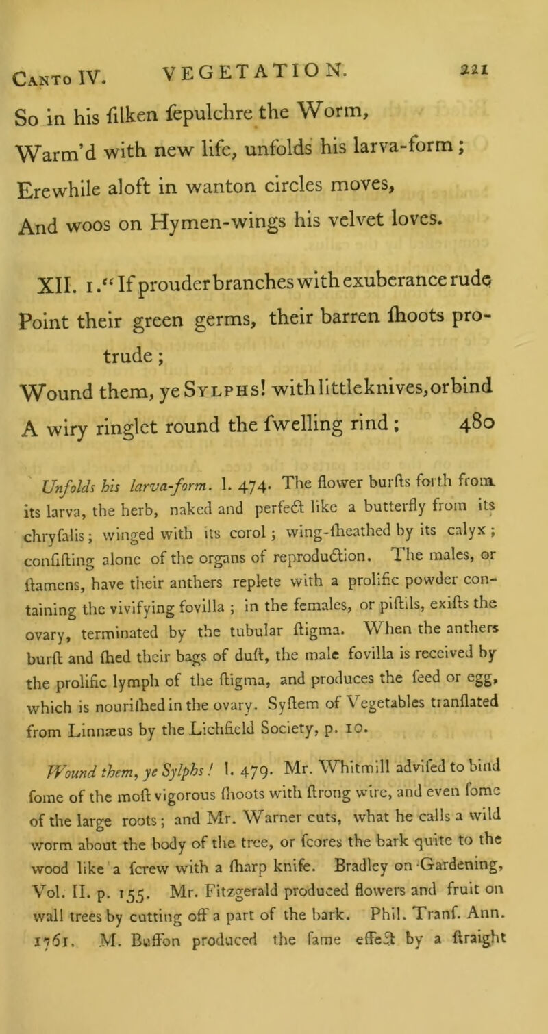 So in his filken fepulchre the Worm, Warm’d with new life, unfolds his larva-form; Erewhile aloft in wanton circles moves, And WOOS on Hymen-wings his velvet loves. XII. I /Hf prouder branches with exuberance rude Point their green germs, their barren flioots pro- trude ; Wound them, ye Sylphs! with littleknives, or bind A wiry ringlet round the fwelling rind ; 480 Unfolds his larva-form. 1. 474. The flower burfts forth from, its larva, the herb, naked and perfea like a butterfly from its chryfalis; winged with its corol; wing-flieathed by its calyx; confifting alone of the organs of reproduaion. The males, or ilamens, have tiieir anthers replete with a prolific powder con- taining the vivifying fovilla ; in the females, or piftils, exifts the ovary, terminated by the tubular ftigma. When the anthers burft and (bed their bags of dull, the male fovilla is received by the prolific lymph of the ftigma, and produces the feed or egg, which is nourilhed in the ovary. Syftem of Vegetables tianflated from Linnreus by the Lichfield Society, p. 10. Wound them, ye Sylphs! I. 479- Mr. Whitmill advifed to bind fome of the moft vigorous ftroots with ftrong wire, and even fome of the large roots; and Mr. Warner cuts, what he calls a wild worm about the body of the tree, or fcores the bark quite to the wood like'a ferew with a (harp knife. Bradley on Gardening, Vol. II. p. 155. Mr. Fitzgerald produced flowei's and fruit on wall trees by cutting oft a part of the bark. Phil. Tranf. Ann. 1751. M. Buftbn produced the fame effefl by a ftraight