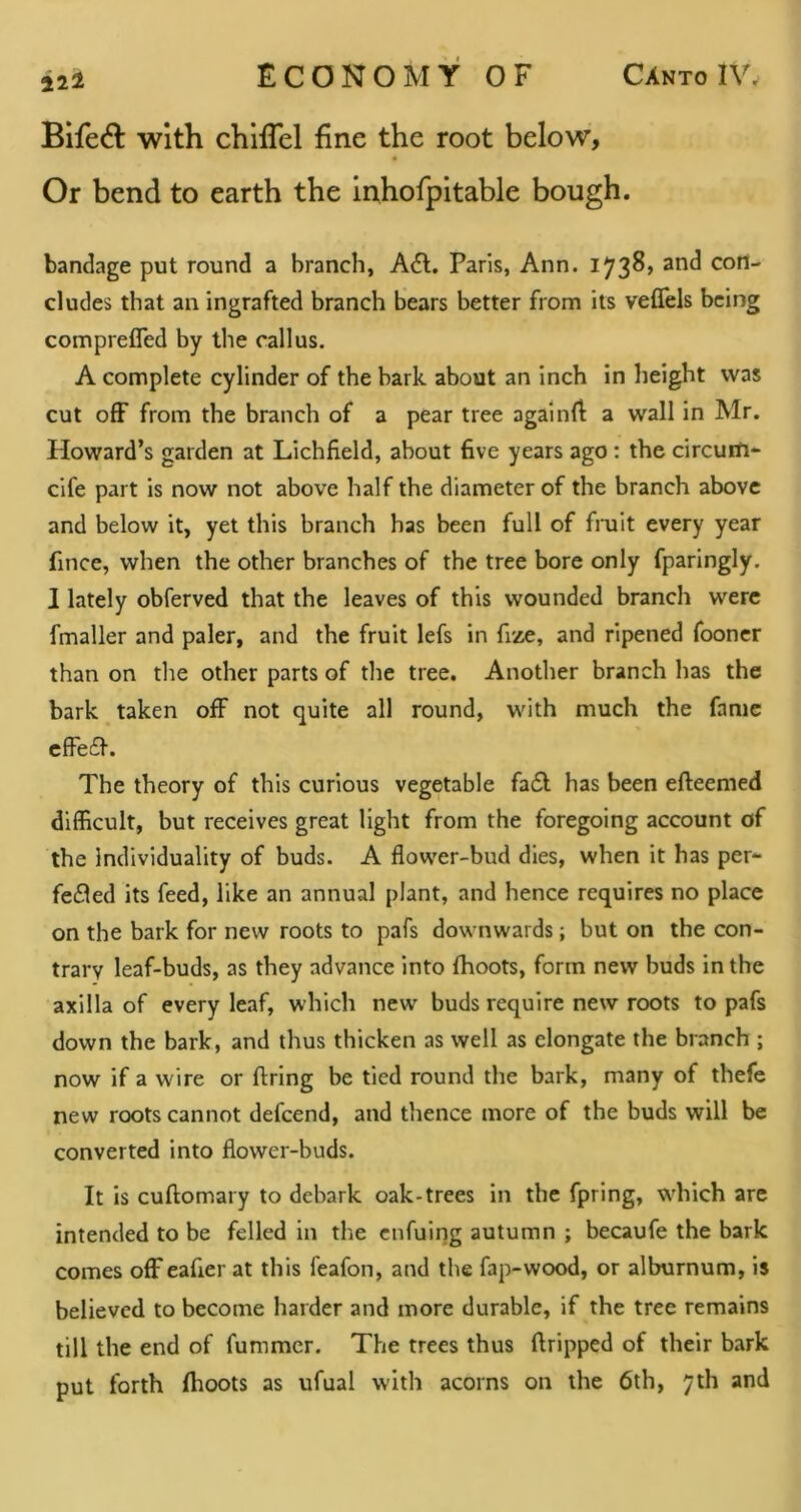 12^ Bifed: with chlflel fine the root below, Or bend to earth the Inhofpitable bough. bandage put round a branch, Adi. Paris, Ann. 1738, and con- cludes that an ingrafted branch bears better from its veflels being comprefled by the callus. A complete cylinder of the bark about an inch in height was cut off from the branch of a pear tree againfi a wall in Mr. Howard’s garden at Lichfield, about five years ago; the circuili-^ cife part is now not above half the diameter of the branch above and below it, yet this branch has been full of fmit every year fince, when the other branches of the tree bore only fparingly. 1 lately obferved that the leaves of this wounded branch were fmaller and paler, and the fruit lefs in fize, and ripened fooner than on the other parts of the tree. Another branch has the bark taken off not quite all round, with much the fame cffedl. The theory of this curious vegetable fadl has been efteemed difficult, but receives great light from the foregoing account of the Individuality of buds. A flower-bud dies, when it has per- fedled its feed, like an annual plant, and hence requires no place on the bark for new roots to pafs downwards; but on the con- trary leaf-buds, as they advance into fhoots, form new buds in the axilla of every leaf, which new buds require new roots to pafs down the bark, and thus thicken as well as elongate the branch ; now if a wire or firing be tied round the bark, many of thefe new roots cannot defcend, and thence more of the buds will be converted into flower-buds. It is cuflomary to debark oak-trees in the fpring, which are intended to be felled in the cnfuing autumn ; becaufe the bark comes off eafier at this feafon, and the fap-wood, or alburnum, is believed to become harder and more durable, if the tree remains till the end of fummer. The trees thus dripped of their bark put forth flioots as ufual with acorns on the 6th, 7th and